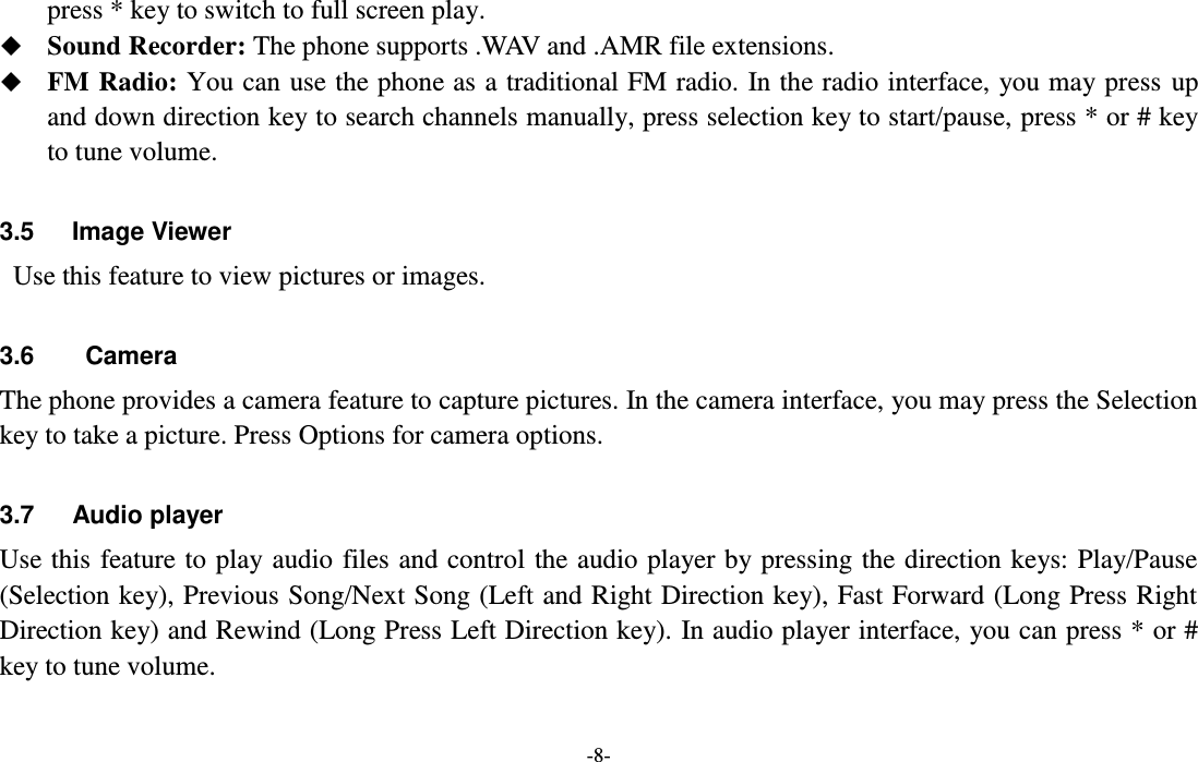  -8- press * key to switch to full screen play.  Sound Recorder: The phone supports .WAV and .AMR file extensions.  FM Radio: You can use the phone as a traditional FM radio. In the radio interface, you may press up and down direction key to search channels manually, press selection key to start/pause, press * or # key to tune volume.  3.5      Image Viewer  Use this feature to view pictures or images.  3.6  Camera The phone provides a camera feature to capture pictures. In the camera interface, you may press the Selection key to take a picture. Press Options for camera options.  3.7      Audio player Use this feature to play audio files and control the audio player by pressing the direction keys: Play/Pause (Selection key), Previous Song/Next Song (Left and Right Direction key), Fast Forward (Long Press Right Direction key) and Rewind (Long Press Left Direction key). In audio player interface, you can press * or # key to tune volume.  