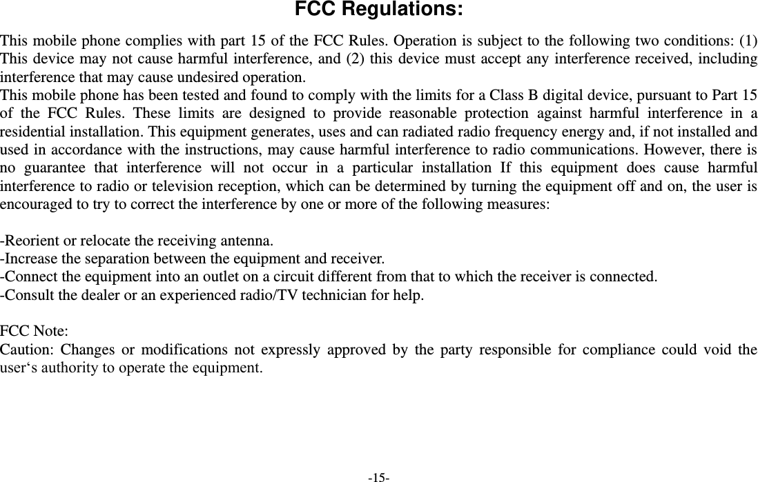  -15- FCC Regulations: This mobile phone complies with part 15 of the FCC Rules. Operation is subject to the following two conditions: (1) This device may not cause harmful interference, and (2) this device must accept any interference received, including interference that may cause undesired operation. This mobile phone has been tested and found to comply with the limits for a Class B digital device, pursuant to Part 15 of  the  FCC  Rules.  These  limits  are  designed  to  provide  reasonable  protection  against  harmful  interference  in  a residential installation. This equipment generates, uses and can radiated radio frequency energy and, if not installed and used in accordance with the instructions, may cause harmful interference to radio communications. However, there is no  guarantee  that  interference  will  not  occur  in  a  particular  installation  If  this  equipment  does  cause  harmful interference to radio or television reception, which can be determined by turning the equipment off and on, the user is encouraged to try to correct the interference by one or more of the following measures:  -Reorient or relocate the receiving antenna. -Increase the separation between the equipment and receiver. -Connect the equipment into an outlet on a circuit different from that to which the receiver is connected. -Consult the dealer or an experienced radio/TV technician for help.  FCC Note: Caution:  Changes  or  modifications  not  expressly  approved  by  the party  responsible  for  compliance  could  void  the user‘s authority to operate the equipment. 