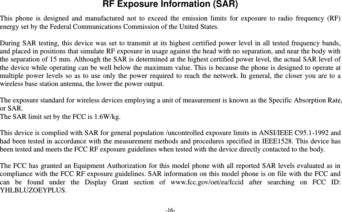  -16- RF Exposure Information (SAR) This  phone  is  designed  and  manufactured  not  to  exceed  the  emission  limits  for  exposure  to  radio  frequency  (RF) energy set by the Federal Communications Commission of the United States.    During SAR testing, this device was set to transmit at its highest certified power level in all tested frequency bands, and placed in positions that simulate RF exposure in usage against the head with no separation, and near the body with the separation of 15 mm. Although the SAR is determined at the highest certified power level, the actual SAR level of the device while operating can be well below the maximum value. This is because the phone is designed to operate at multiple power levels so as to use only the power required to reach the network. In general, the closer you are to a wireless base station antenna, the lower the power output.  The exposure standard for wireless devices employing a unit of measurement is known as the Specific Absorption Rate, or SAR.  The SAR limit set by the FCC is 1.6W/kg.   This device is complied with SAR for general population /uncontrolled exposure limits in ANSI/IEEE C95.1-1992 and had been tested in accordance with the measurement methods and procedures specified in IEEE1528. This device has been tested and meets the FCC RF exposure guidelines when tested with the device directly contacted to the body.    The FCC has granted an Equipment Authorization for this model phone with all reported SAR levels evaluated as in compliance with the FCC RF exposure guidelines. SAR information on this model phone is on file with the FCC and can  be  found  under  the  Display  Grant  section  of  www.fcc.gov/oet/ea/fccid  after  searching  on  FCC  ID: YHLBLUZOEYPLUS.  