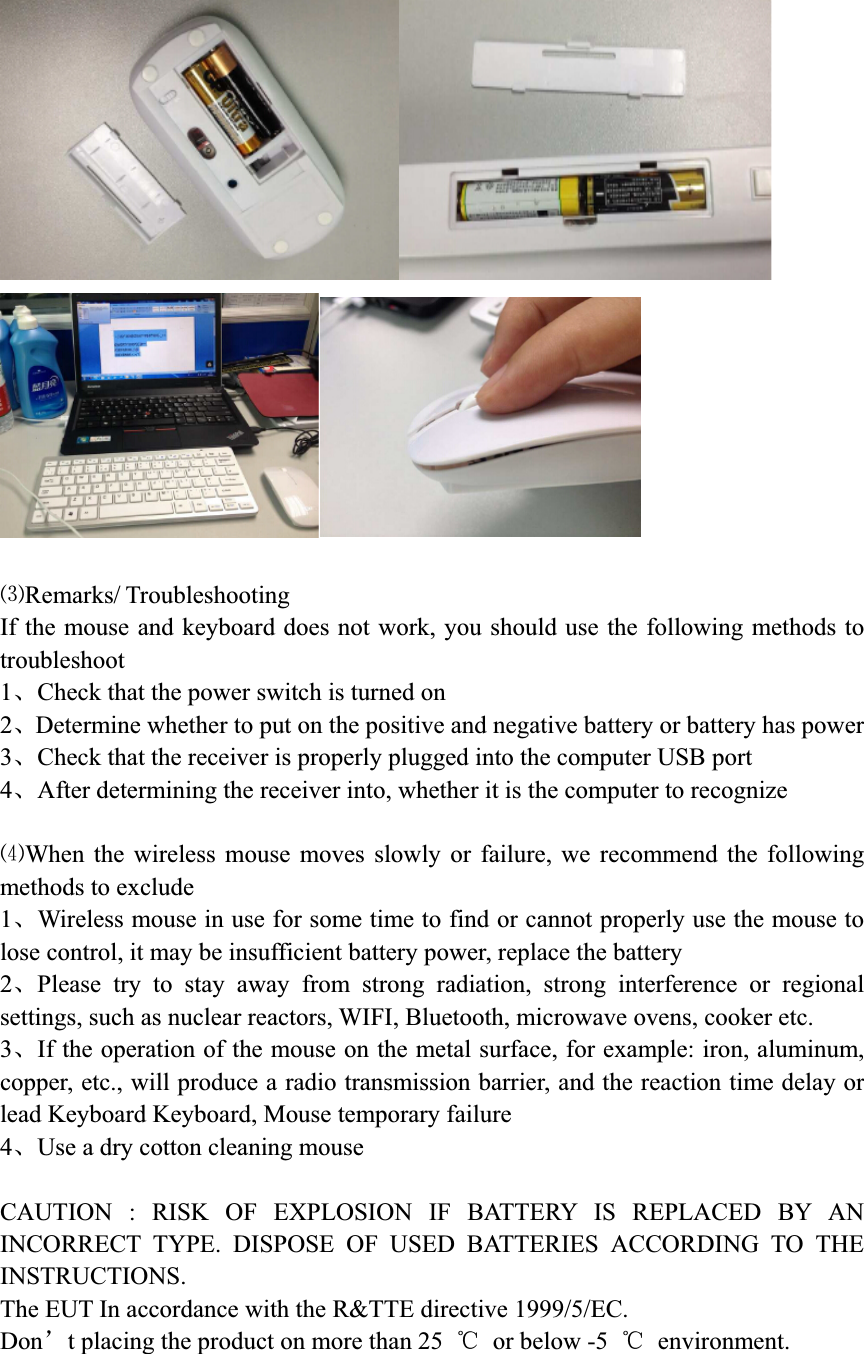 ŃRemarks/Troubleshooting If the mouse and keyboard does not work, you should use the following methods to troubleshoot1ǃCheck that the power switch is turned on 2ǃDetermine whether to put on the positive and negative battery or battery has power 3ǃCheck that the receiver is properly plugged into the computer USB port 4ǃAfter determining the receiver into, whether it is the computer to recognizeńWhen the wireless mouse moves slowly or failure, we recommend the following methods to exclude 1ǃWireless mouse in use for some time to find or cannot properly use the mouse to lose control, it may be insufficient battery power, replace the battery 2ǃPlease try to stay away from strong radiation, strong interference or regional settings, such as nuclear reactors, WIFI, Bluetooth, microwave ovens, cooker etc. 3ǃIf the operation of the mouse on the metal surface, for example: iron, aluminum, copper, etc., will produce a radio transmission barrier, and the reaction time delay or lead Keyboard Keyboard, Mouse temporary failure 4ǃUse a dry cotton cleaning mouse CAUTION : RISK OF EXPLOSION IF BATTERY IS REPLACED BY AN INCORRECT TYPE. DISPOSE OF USED BATTERIES ACCORDING TO THE INSTRUCTIONS.   The EUT In accordance with the R&amp;TTE directive 1999/5/EC.     Donÿt placing the product on more than 25  ć  or below -5  ć environment. 