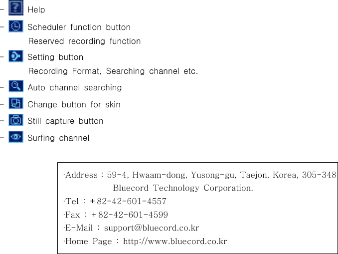 -Help-Scheduler function buttonReserved recording function-Setting buttonRecording Format, Searching channel etc.-Auto channel searching-Change button for skin-Still capture button-Surfing channelAddress : 59-4, Hwaam-dong, Yusong-gu, Taejon, Korea, 305-348∙Bluecord Technology Corporation.Tel : +82-42-601-4557∙Fax : +82-42-601-4599∙E-Mail : support@bluecord.co.kr∙Home Page : http://www.bluecord.co.kr∙