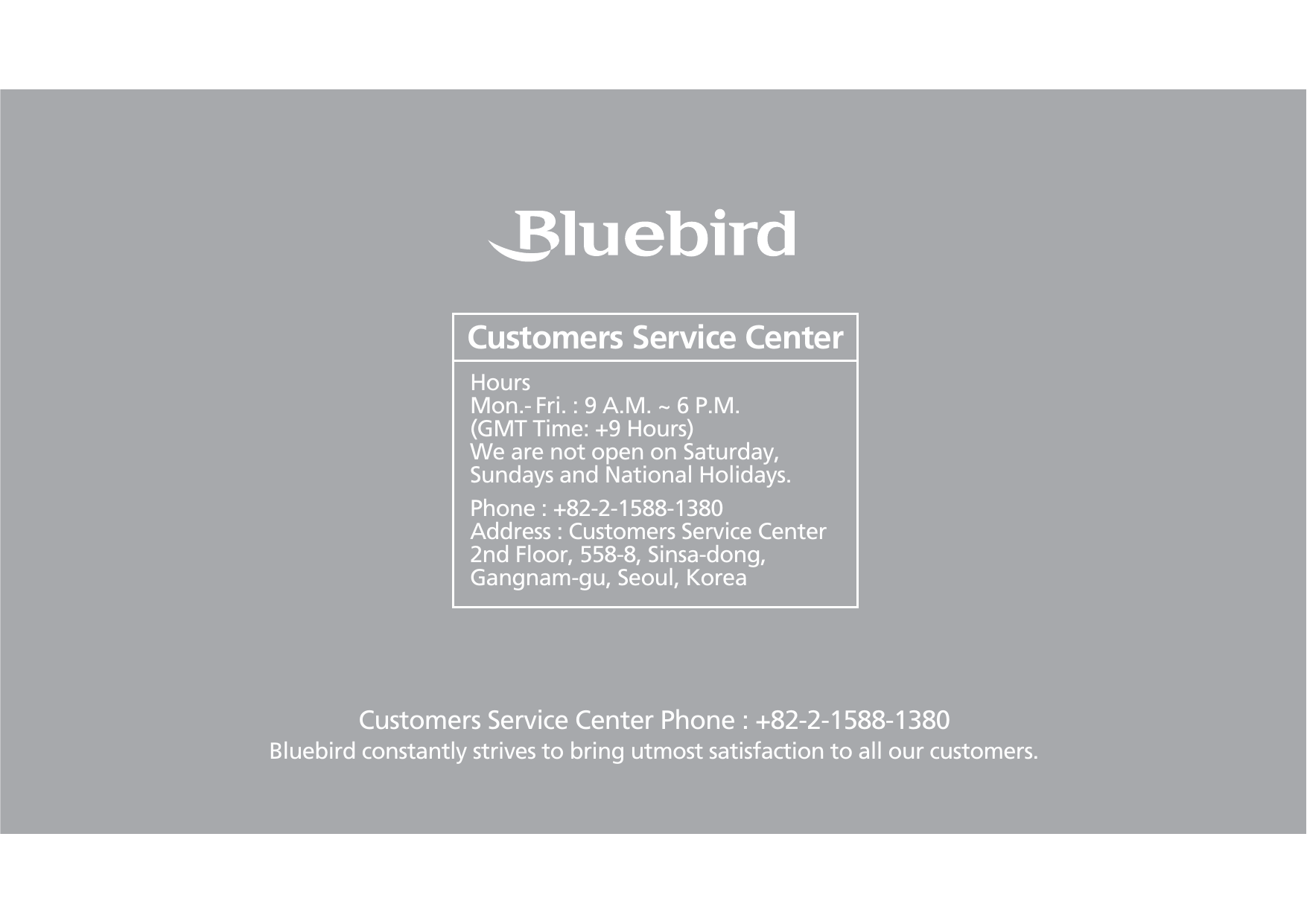 Customers Service Center Phone : +82-2-1588-1380Bluebird constantly strives to bring utmost satisfaction to all our customers.Hours Mon.- Fri. : 9 A.M. ~ 6 P.M.(GMT Time: +9 Hours)We are not open on Saturday,Sundays and National Holidays.Phone : +82-2-1588-1380Address : Customers Service Center 2nd Floor, 558-8, Sinsa-dong, Gangnam-gu, Seoul, KoreaCustomers Service Center