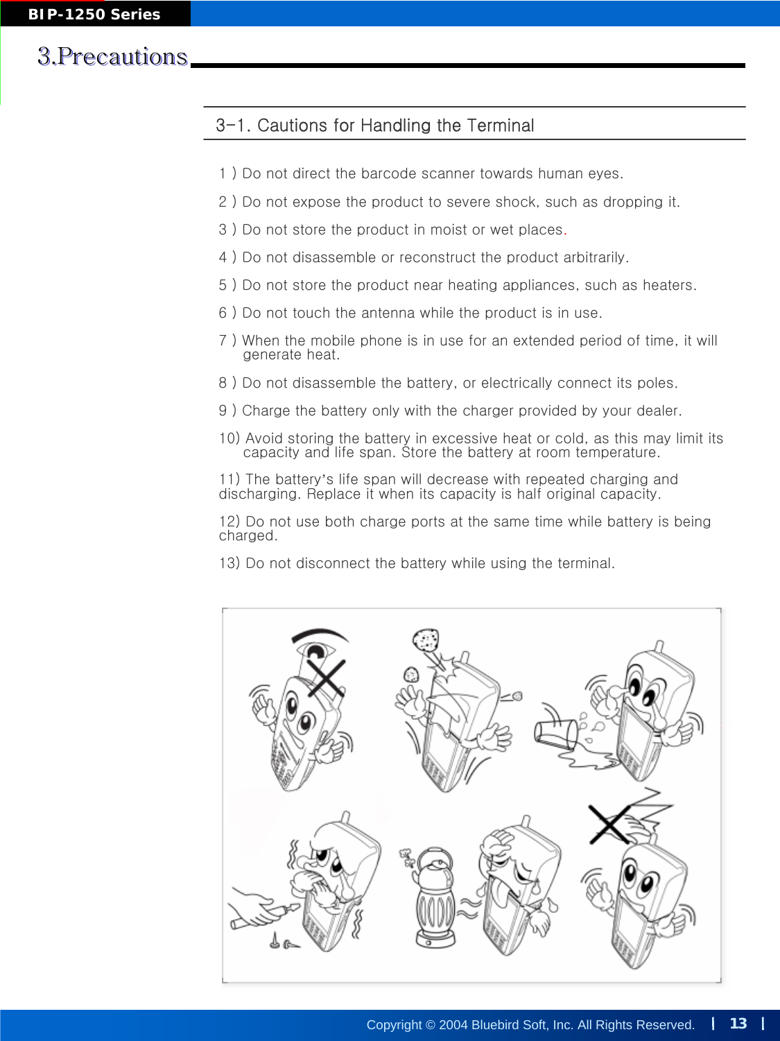 13Copyright © 2004 Bluebird Soft, Inc. All Rights Reserved.BIP-1250 Series3.Precautions3.Precautions3.Precautions3-1. Cautions for Handling the Terminal 1 ) Do not direct the barcode scanner towards human eyes. 2 ) Do not expose the product to severe shock, such as dropping it.3 ) Do not store the product in moist or wet places.4 ) Do not disassemble or reconstruct the product arbitrarily.5 ) Do not store the product near heating appliances, such as heaters.6 ) Do not touch the antenna while the product is in use.7 ) When the mobile phone is in use for an extended period of time, it willgenerate heat.8 ) Do not disassemble the battery, or electrically connect its poles.9 ) Charge the battery only with the charger provided by your dealer.10) Avoid storing the battery in excessive heat or cold, as this may limit itscapacity and life span. Store the battery at room temperature.11) The battery’s life span will decrease with repeated charging and discharging. Replace it when its capacity is half original capacity. 12) Do not use both charge ports at the same time while battery is being charged.13) Do not disconnect the battery while using the terminal.