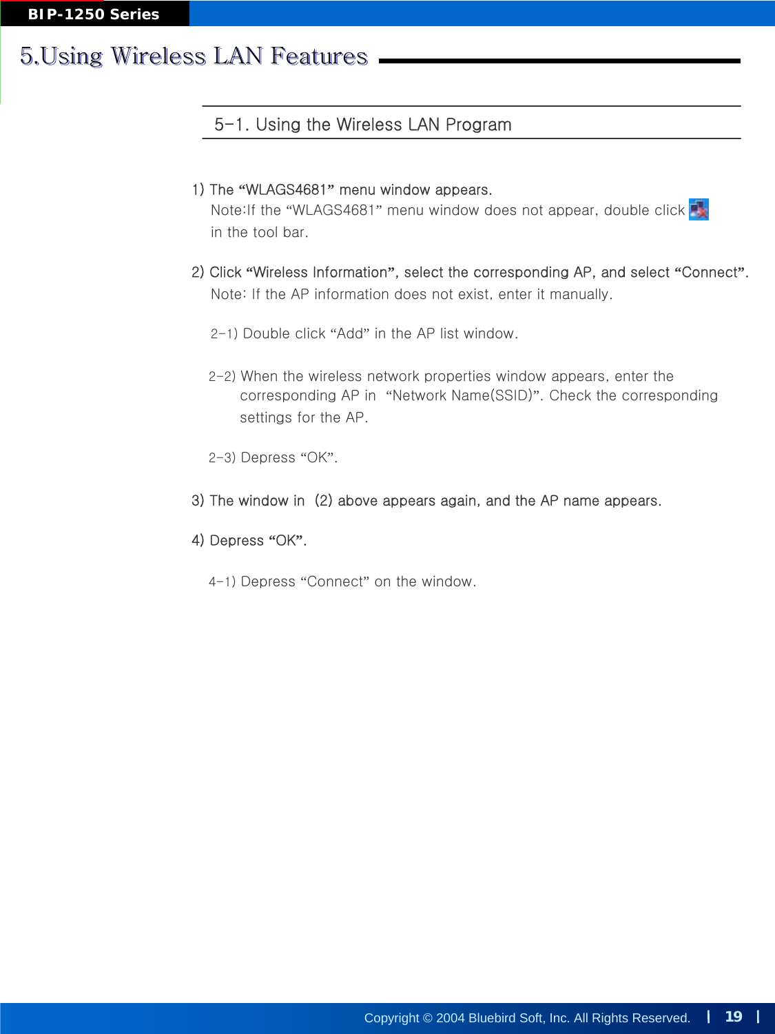 19Copyright © 2004 Bluebird Soft, Inc. All Rights Reserved.BIP-1250 Series5.Using Wireless LAN Features5.Using Wireless LAN Features5.Using Wireless LAN Features5-1. Using the Wireless LAN Program 1) The “WLAGS4681”menu window appears.Note:If the “WLAGS4681”menu window does not appear, double click       in the tool bar.2) Click “Wireless Information”, select the corresponding AP, and select “Connect”.Note: If the AP information does not exist, enter it manually. 2-1) Double click “Add”in the AP list window. 2-2) When the wireless network properties window appears, enter the corresponding AP in  “Network Name(SSID)”. Check the correspondingsettings for the AP.2-3) Depress “OK”.3) The window in  (2) above appears again, and the AP name appears.4) Depress “OK”.4-1) Depress “Connect”on the window.