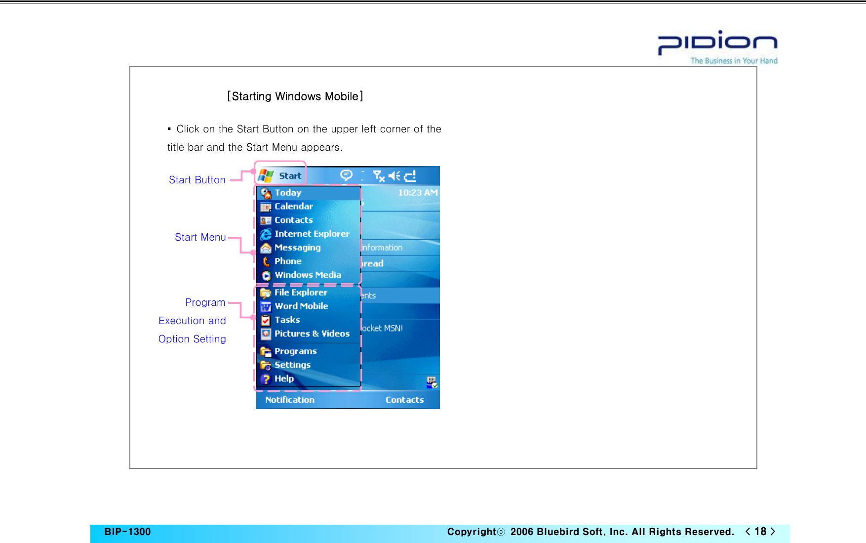   BIP-1300                                                                   Copyrightⓒ  2006 Bluebird Soft, Inc. All Rights Reserved.   &lt; 18 &gt;                           [Starting Windows Mobile]▪  Click on the Start Button on the upper left corner of the title bar and the Start Menu appears.   Start Button Start Menu Program Execution and Option Setting  