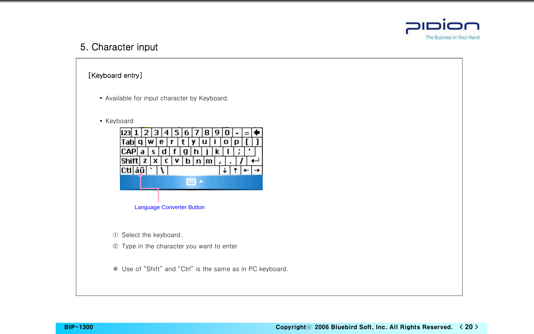   BIP-1300                                                                   Copyrightⓒ  2006 Bluebird Soft, Inc. All Rights Reserved.   &lt; 20 &gt;    5. Character input  [Keyboard entry]  ▪  Available for input character by Keyboard.  ▪  Keyboard           ①  Select the keyboard. ②  Type in the character you want to enter  ※  Use of “Shift” and “Ctrl” is the same as in PC keyboard.   Language Converter Button 