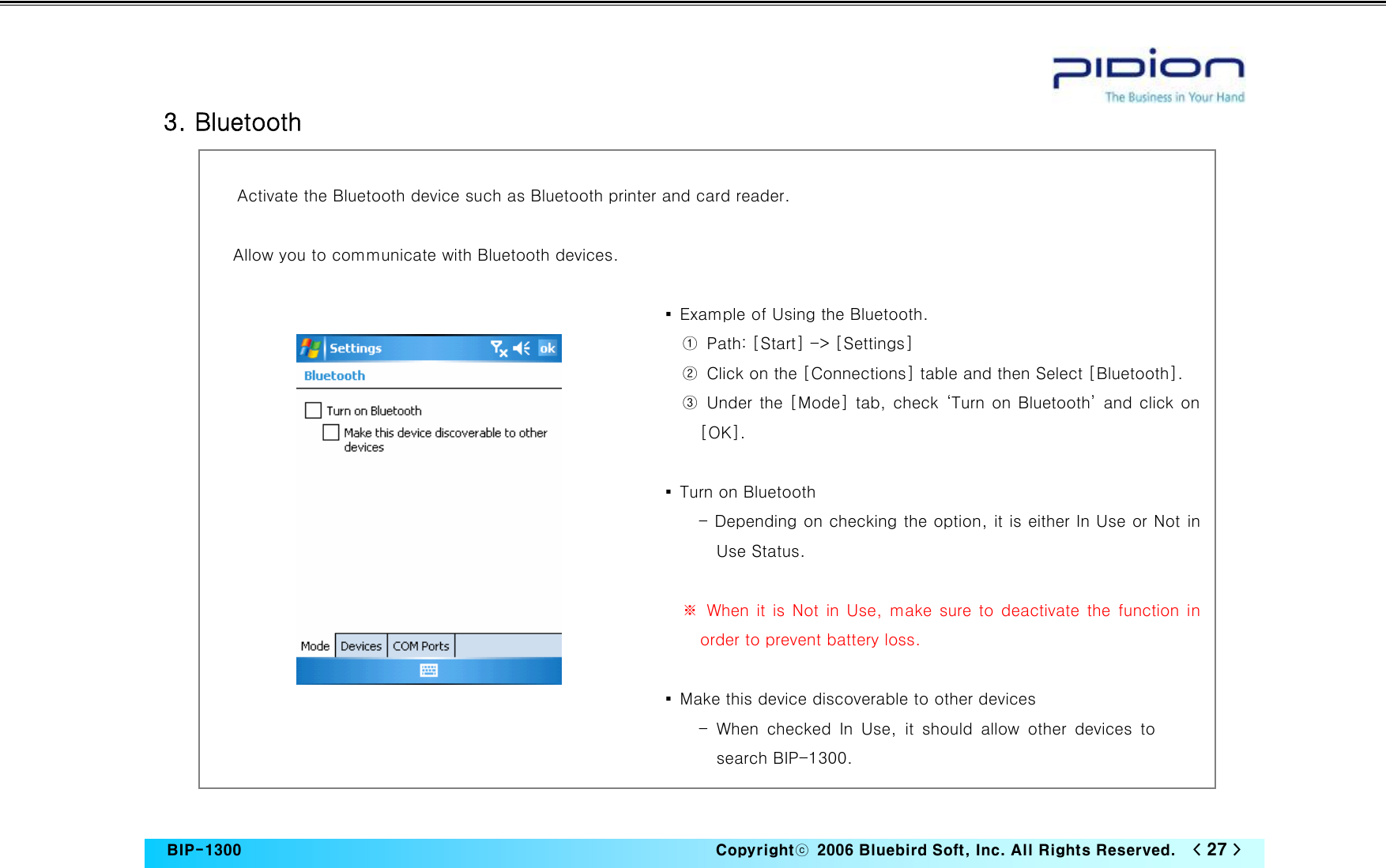   BIP-1300                                                                   Copyrightⓒ  2006 Bluebird Soft, Inc. All Rights Reserved.   &lt; 27 &gt;    3. Bluetooth  Activate the Bluetooth device such as Bluetooth printer and card reader.  Allow you to communicate with Bluetooth devices.  ▪  Example of Using the Bluetooth. ①  Path: [Start] -&gt; [Settings] ②  Click on the [Connections] table and then Select [Bluetooth]. ③ Under the [Mode] tab, check ‘Turn on Bluetooth’ and click on [OK].  ▪  Turn on Bluetooth - Depending on checking the option, it is either In Use or Not in Use Status.    ※ When it is Not in Use, make sure to deactivate the function in order to prevent battery loss.    ▪  Make this device discoverable to other devices - When checked In Use, it should allow other devices to search BIP-1300. 