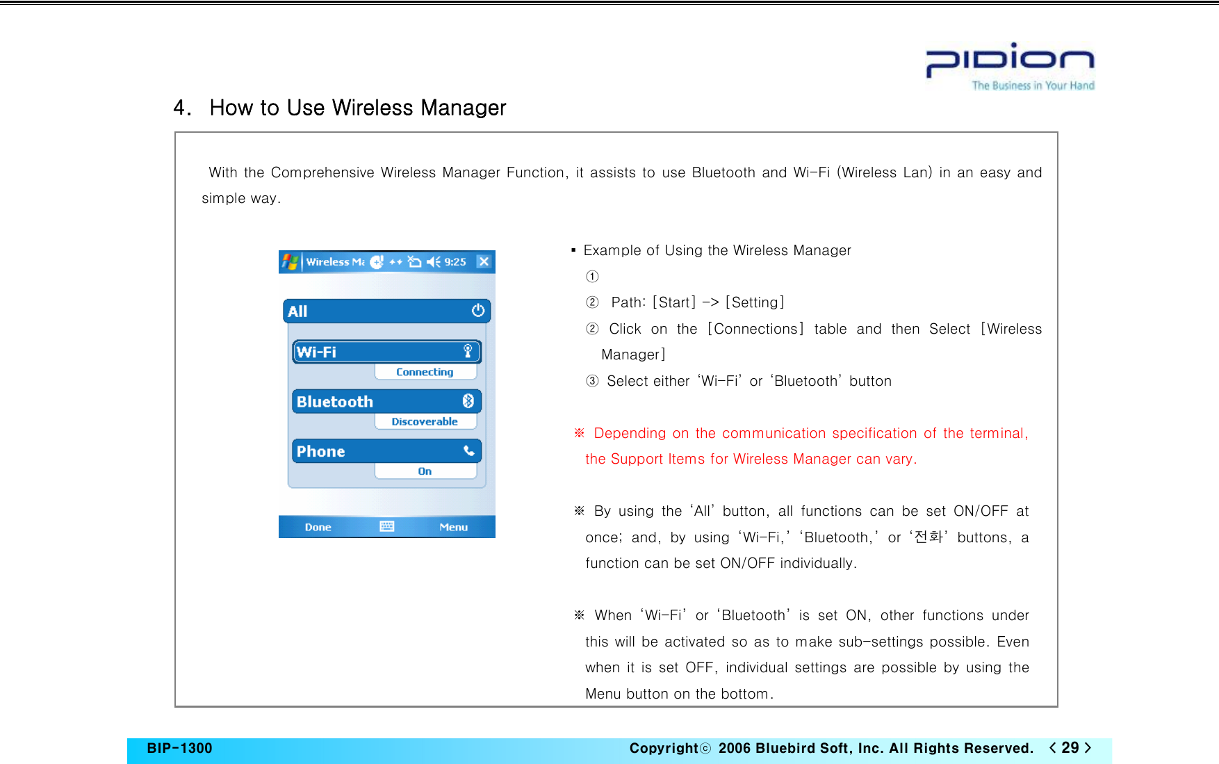   BIP-1300                                                                   Copyrightⓒ  2006 Bluebird Soft, Inc. All Rights Reserved.   &lt; 29 &gt;    4.   How to Use Wireless Manager  With the Comprehensive Wireless Manager Function, it assists to use Bluetooth and Wi-Fi (Wireless Lan) in an easy and simple way.  ▪  Example of Using the Wireless Manager   ①  ② Path: [Start] -&gt; [Setting] ②  Click  on  the  [Connections]  table  and  then  Select  [Wireless Manager] ③  Select either  ‘Wi-Fi’  or  ‘Bluetooth’  button  ※  Depending on the communication specification of the terminal, the Support Items for Wireless Manager can vary.  ※ By using the ‘All’ button, all functions can be set ON/OFF at once;  and,  by  using  ‘Wi-Fi,’  ‘Bluetooth,’  or  ‘전화’  buttons,  a function can be set ON/OFF individually.  ※  When  ‘Wi-Fi’  or  ‘Bluetooth’  is  set  ON,  other  functions  under this will be activated so as to make sub-settings possible. Even when it is set OFF, individual settings are possible by using the Menu button on the bottom. 