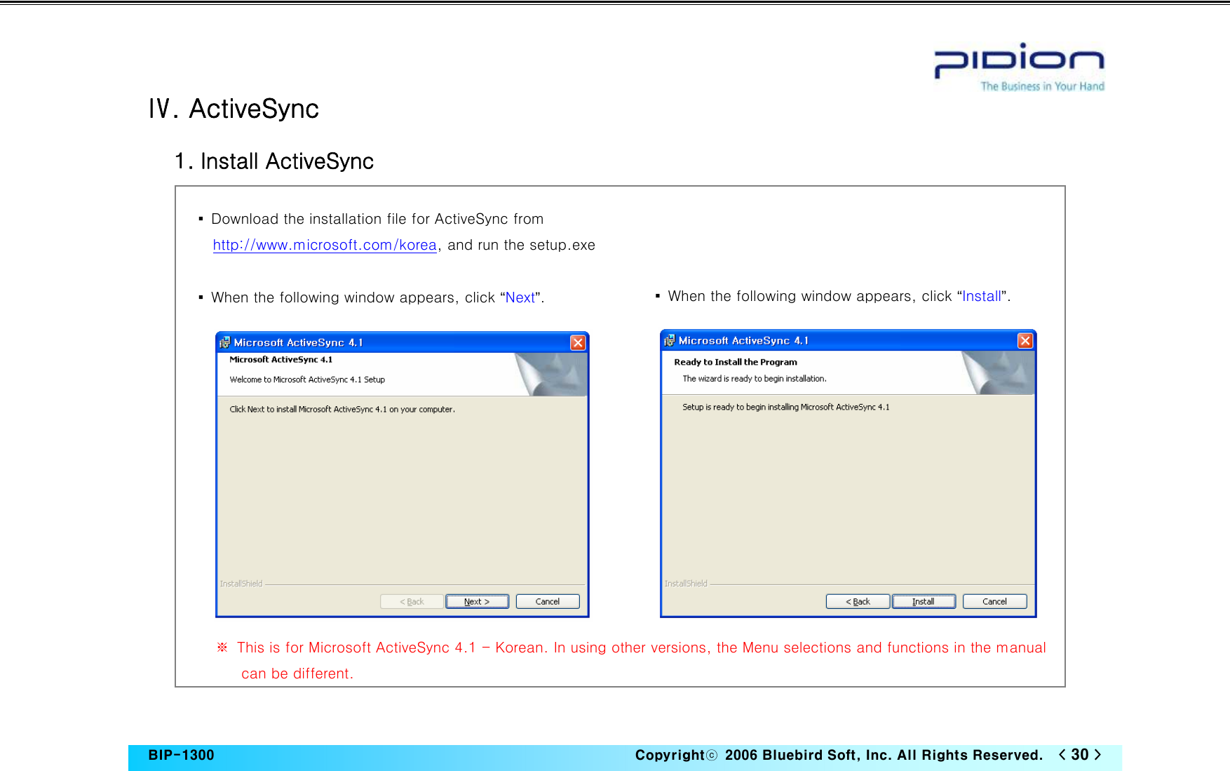   BIP-1300                                                                   Copyrightⓒ  2006 Bluebird Soft, Inc. All Rights Reserved.   &lt; 30 &gt;    Ⅳ. ActiveSync   1. Install ActiveSync                  ※  This is for Microsoft ActiveSync 4.1 - Korean. In using other versions, the Menu selections and functions in the manual can be different. ▪  Download the installation file for ActiveSync from http://www.microsoft.com/korea, and run the setup.exe  ▪  When the following window appears, click “Next”.  ▪  When the following window appears, click “Install”. 