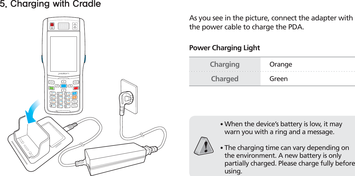 BIP-150019As you see in the picture, connect the adapter with the power cable to charge the PDA.Power Charging Light$IBSHJOHXJUI$SBEMFCharging OrangeCharged Green䭓When the device’s battery is low, it may warn you with a ring and a message.䭓The charging time can vary depending on the environment. A new battery is only partially charged. Please charge fully before using.