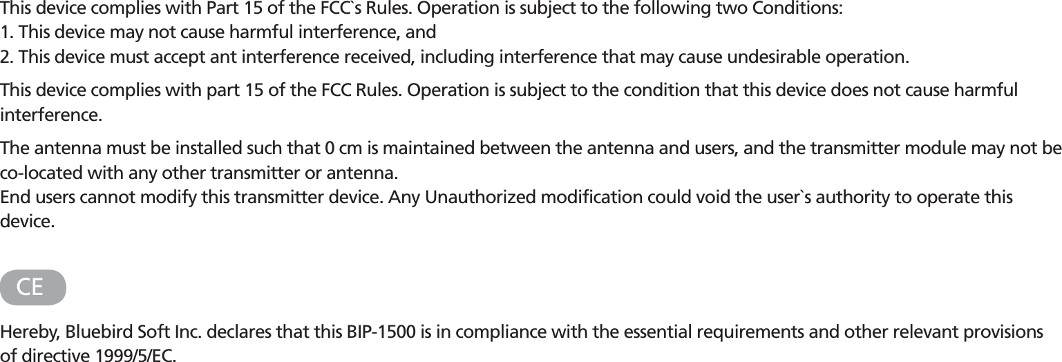 FCC (Federal Communications Commission)This device complies with Part 15 of the FCC`s Rules. Operation is subject to the following two Conditions:1. This device may not cause harmful interference, and2. This device must accept ant interference received, including interference that may cause undesirable operation.This device complies with part 15 of the FCC Rules. Operation is subject to the condition that this device does not cause harmful interference.The antenna must be installed such that 0 cm is maintained between the antenna and users, and the transmitter module may not be co-located with any other transmitter or antenna.End users cannot modify this transmitter device. Any Unauthorized modification could void the user`s authority to operate this device.CEHereby, Bluebird Soft Inc. declares that this BIP-1500 is in compliance with the essential requirements and other relevant provisions of directive 1999/5/EC.