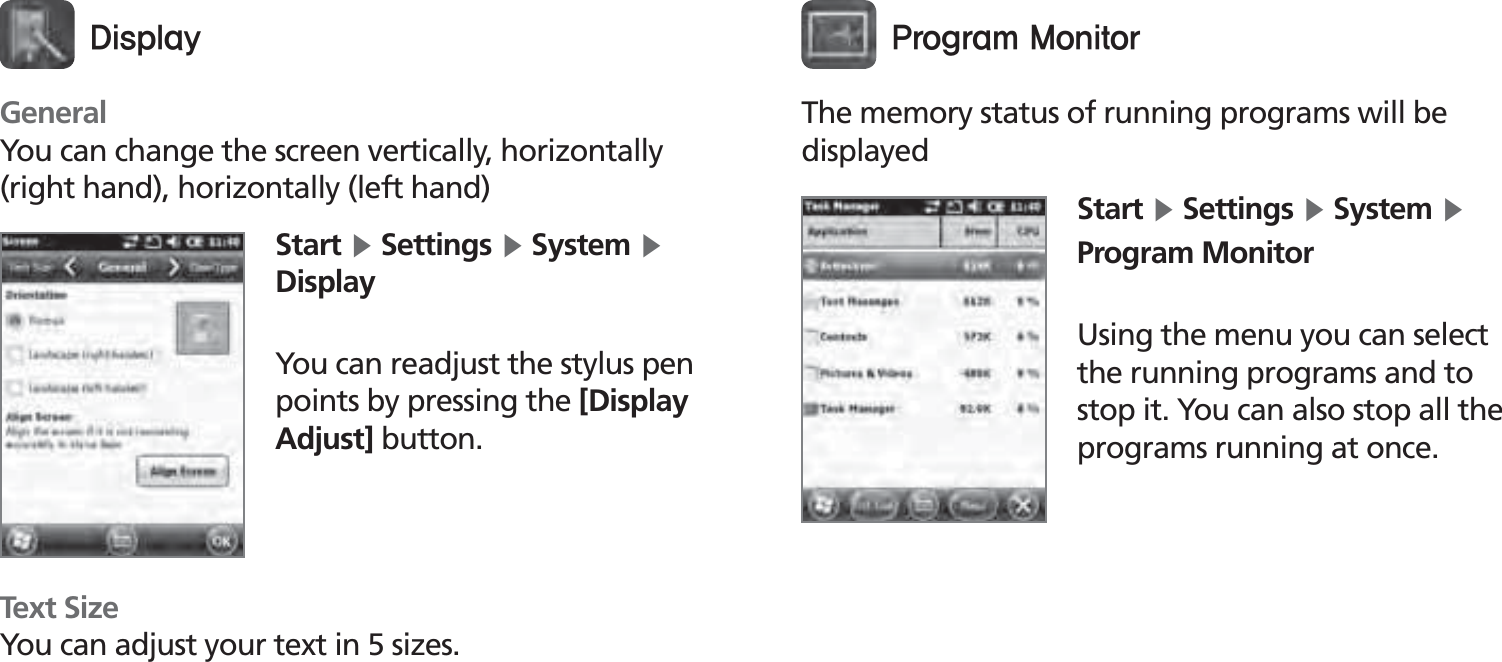 BIP-150055GeneralYou can change the screen vertically, horizontally (right hand), horizontally (left hand)Text SizeYou can adjust your text in 5 sizes.Start Ķ Settings Ķ System Ķ DisplayYou can readjust the stylus pen points by pressing the [Display Adjust] button.%JTQMBZThe memory status of running programs will be displayedStart Ķ Settings Ķ System Ķ Program MonitorUsing the menu you can select the running programs and to stop it. You can also stop all the programs running at once.1SPHSBN.POJUPS