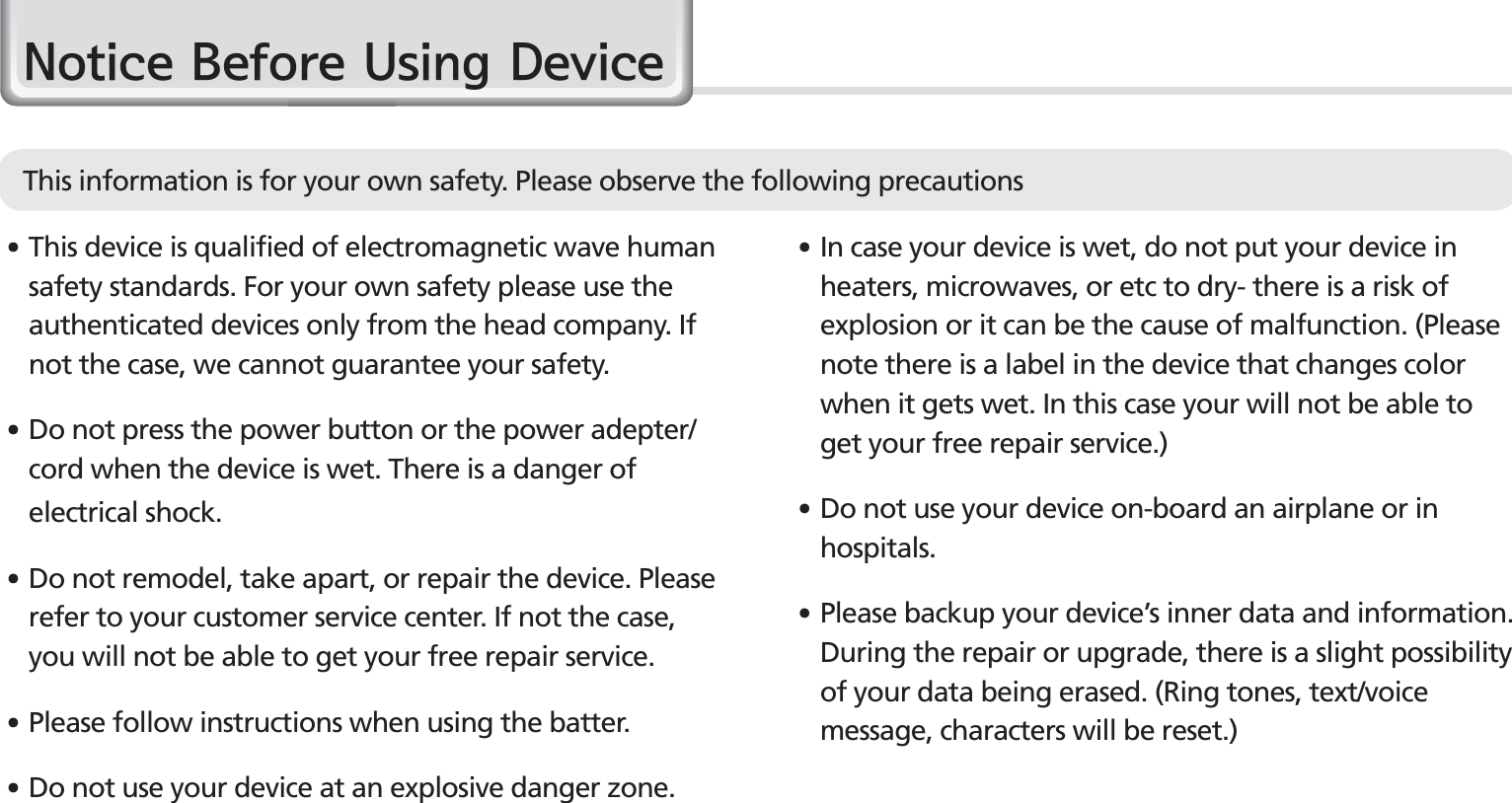 4BIP-1500 Manual䭓 In case your device is wet, do not put your device in heaters, microwaves, or etc to dry- there is a risk of explosion or it can be the cause of malfunction. (Please note there is a label in the device that changes color when it gets wet. In this case your will not be able to get your free repair service.)䭓 Do not use your device on-board an airplane or in hospitals.䭓 Please backup your device’s inner data and information. During the repair or upgrade, there is a slight possibility of your data being erased. (Ring tones, text/voice message, characters will be reset.)1RWLFH%HIRUH8VLQJ&apos;HYLFH䭓 This device is qualified of electromagnetic wave human safety standards. For your own safety please use the authenticated devices only from the head company. If not the case, we cannot guarantee your safety.䭓  Do not press the power button or the power adepter/cord when the device is wet. There is a danger of electrical shock.䭓 Do not remodel, take apart, or repair the device. Please refer to your customer service center. If not the case, you will not be able to get your free repair service.䭓Please follow instructions when using the batter.䭓 Do not use your device at an explosive danger zone.This information is for your own safety. Please observe the following precautions 