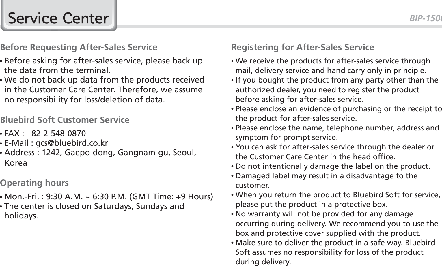 BIP-1500776HUYLFH&amp;HQWHUBefore Requesting After-Sales Service  Before asking for after-sales service, please back up the data from the terminal.  We do not back up data from the products received in the Customer Care Center. Therefore, we assume no responsibility for loss/deletion of data.Bluebird Soft Customer Service FAX : +82-2-548-0870 E-Mail : gcs@bluebird.co.kr  Address : 1242, Gaepo-dong, Gangnam-gu, Seoul, KoreaOperating hours Mon.-Fri. : 9:30 A.M. ~ 6:30 P.M. (GMT Time: +9 Hours)  The center is closed on Saturdays, Sundays and holidays.Registering for After-Sales Service  We receive the products for after-sales service through mail, delivery service and hand carry only in principle.  If you bought the product from any party other than the authorized dealer, you need to register the product before asking for after-sales service.  Please enclose an evidence of purchasing or the receipt to the product for after-sales service.  Please enclose the name, telephone number, address and symptom for prompt service.  You can ask for after-sales service through the dealer or the Customer Care Center in the head office.  Do not intentionally damage the label on the product.  Damaged label may result in a disadvantage to the customer.  When you return the product to Bluebird Soft for service, please put the product in a protective box.  No warranty will not be provided for any damage occurring during delivery. We recommend you to use the box and protective cover supplied with the product.  Make sure to deliver the product in a safe way. Bluebird Soft assumes no responsibility for loss of the product during delivery.