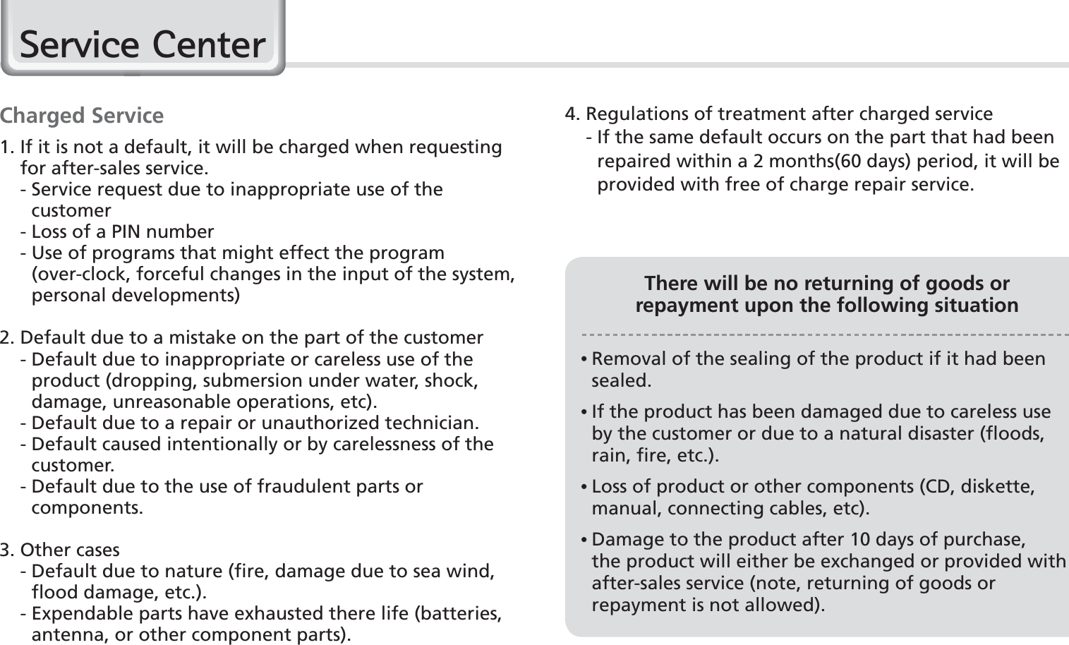 78BIP-1500 ManualCharged Service1.  If it is not a default, it will be charged when requesting for after-sales service.    -  Service request due to inappropriate use of the customer    - Loss of a PIN number    -  Use of programs that might effect the program (over-clock, forceful changes in the input of the system, personal developments)2. Default due to a mistake on the part of the customer    -  Default due to inappropriate or careless use of the product (dropping, submersion under water, shock, damage, unreasonable operations, etc).    -  Default due to a repair or unauthorized technician.    -  Default caused intentionally or by carelessness of the customer.    -  Default due to the use of fraudulent parts or components.3. Other cases    -  Default due to nature (fire, damage due to sea wind, flood damage, etc.).    -  Expendable parts have exhausted there life (batteries, antenna, or other component parts).4. Regulations of treatment after charged service    -  If the same default occurs on the part that had been repaired within a 2 months(60 days) period, it will be provided with free of charge repair service.There will be no returning of goods orrepayment upon the following situation  Removal of the sealing of the product if it had been sealed.  If the product has been damaged due to careless use by the customer or due to a natural disaster (floods, rain, fire, etc.).  Loss of product or other components (CD, diskette, manual, connecting cables, etc).  Damage to the product after 10 days of purchase, the product will either be exchanged or provided with after-sales service (note, returning of goods or repayment is not allowed).6HUYLFH&amp;HQWHU