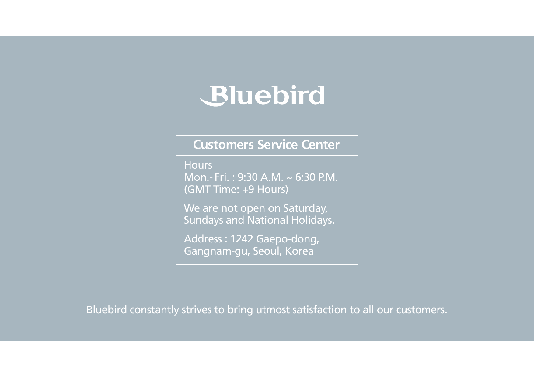 #.4FSJFT.BOVBMBluebird constantly strives to bring utmost satisfaction to all our customers.Hours Mon.- Fri. : 9:30 A.M. ~ 6:30 P.M.(GMT Time: +9 Hours)We are not open on Saturday, Sundays and National Holidays.Address : 1242 Gaepo-dong, Gangnam-gu, Seoul, KoreaCustomers Service Center