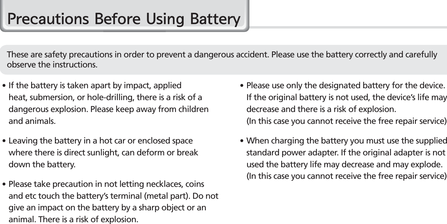 6BIP-1500 Manual䭓  If the battery is taken apart by impact, applied heat, submersion, or hole-drilling, there is a risk of a dangerous explosion. Please keep away from children and animals.䭓 Leaving the battery in a hot car or enclosed space where there is direct sunlight, can deform or break down the battery.䭓 Please take precaution in not letting necklaces, coins and etc touch the battery’s terminal (metal part). Do not give an impact on the battery by a sharp object or an animal. There is a risk of explosion.䭓 Please use only the designated battery for the device. If the original battery is not used, the device’s life may decrease and there is a risk of explosion.   (In this case you cannot receive the free repair service)䭓 When charging the battery you must use the supplied standard power adapter. If the original adapter is not used the battery life may decrease and may explode. (In this case you cannot receive the free repair service)3UHFDXWLRQV%HIRUH8VLQJ%DWWHU\These are safety precautions in order to prevent a dangerous accident. Please use the battery correctly and carefully observe the instructions.