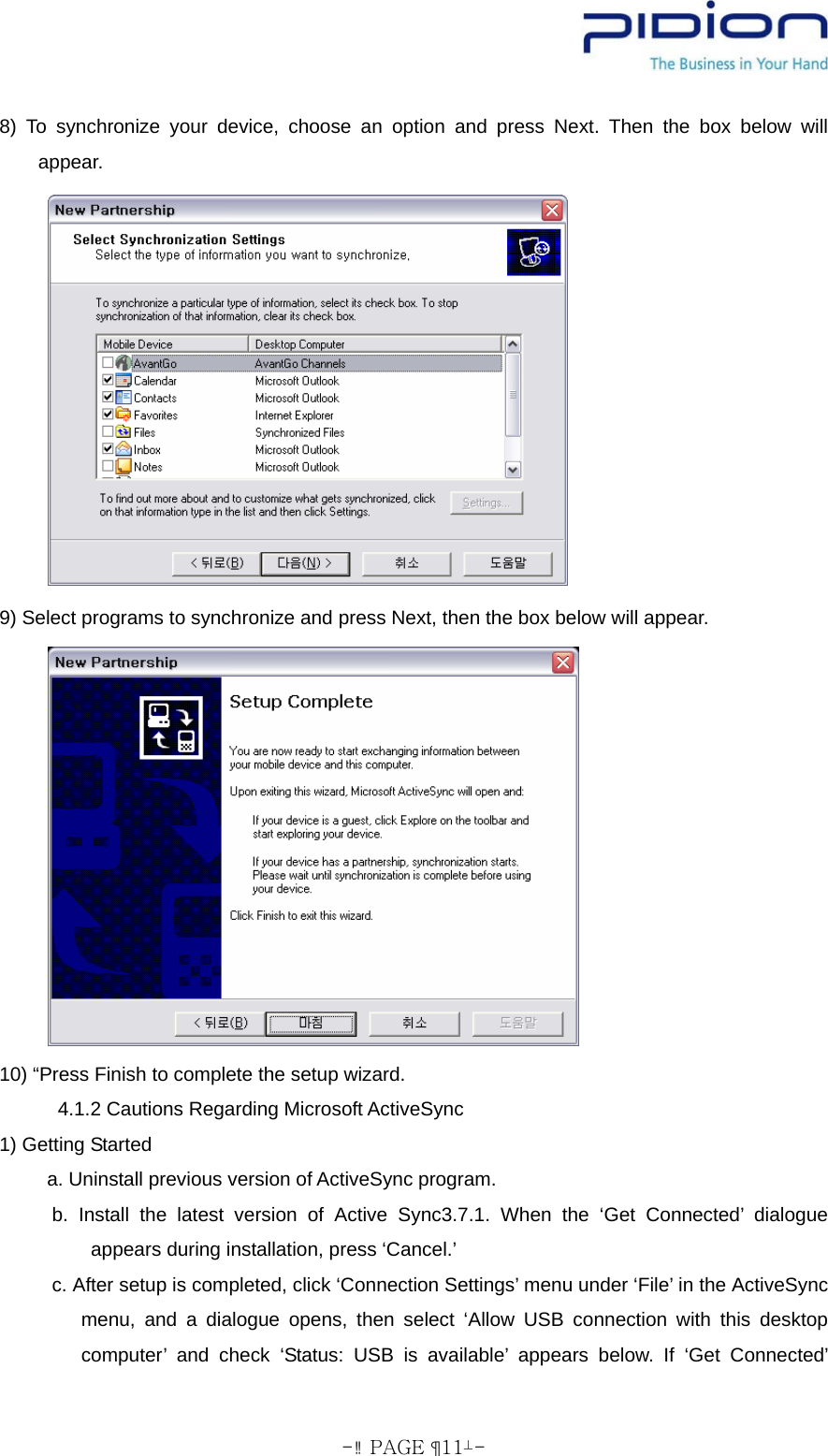  - PAGE  11- 8) To synchronize your device, choose an option and press Next. Then the box below will appear.        9) Select programs to synchronize and press Next, then the box below will appear.        10) “Press Finish to complete the setup wizard. 4.1.2 Cautions Regarding Microsoft ActiveSync 1) Getting Started      a. Uninstall previous version of ActiveSync program. b. Install the latest version of Active Sync3.7.1. When the ‘Get Connected’ dialogue appears during installation, press ‘Cancel.’ c. After setup is completed, click ‘Connection Settings’ menu under ‘File’ in the ActiveSync menu, and a dialogue opens, then select ‘Allow USB connection with this desktop computer’ and check ‘Status: USB is available’ appears below. If ‘Get Connected’ 