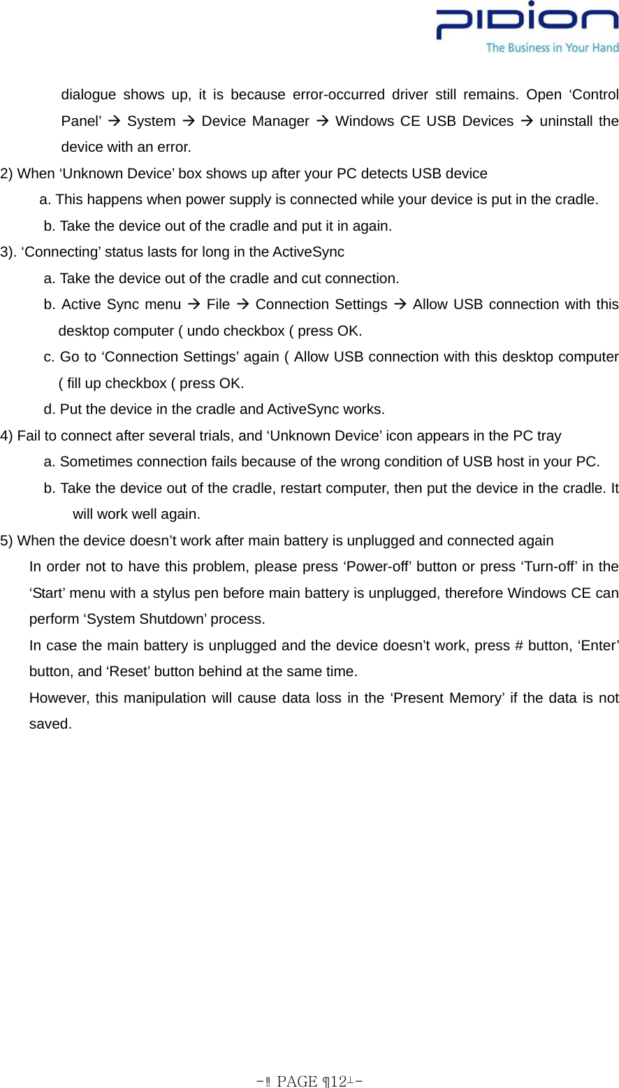  - PAGE  12- dialogue shows up, it is because error-occurred driver still remains. Open ‘Control Panel’ Æ System Æ Device Manager Æ Windows CE USB Devices Æ uninstall the device with an error. 2) When ‘Unknown Device’ box shows up after your PC detects USB device a. This happens when power supply is connected while your device is put in the cradle.             b. Take the device out of the cradle and put it in again. 3). ‘Connecting’ status lasts for long in the ActiveSync       a. Take the device out of the cradle and cut connection.       b. Active Sync menu Æ File Æ Connection Settings Æ Allow USB connection with this desktop computer ( undo checkbox ( press OK.       c. Go to ‘Connection Settings’ again ( Allow USB connection with this desktop computer ( fill up checkbox ( press OK. d. Put the device in the cradle and ActiveSync works. 4) Fail to connect after several trials, and ‘Unknown Device’ icon appears in the PC tray       a. Sometimes connection fails because of the wrong condition of USB host in your PC.             b. Take the device out of the cradle, restart computer, then put the device in the cradle. It will work well again. 5) When the device doesn’t work after main battery is unplugged and connected again       In order not to have this problem, please press ‘Power-off’ button or press ‘Turn-off’ in the ‘Start’ menu with a stylus pen before main battery is unplugged, therefore Windows CE can perform ‘System Shutdown’ process.        In case the main battery is unplugged and the device doesn’t work, press # button, ‘Enter’ button, and ‘Reset’ button behind at the same time. However, this manipulation will cause data loss in the ‘Present Memory’ if the data is not saved. 