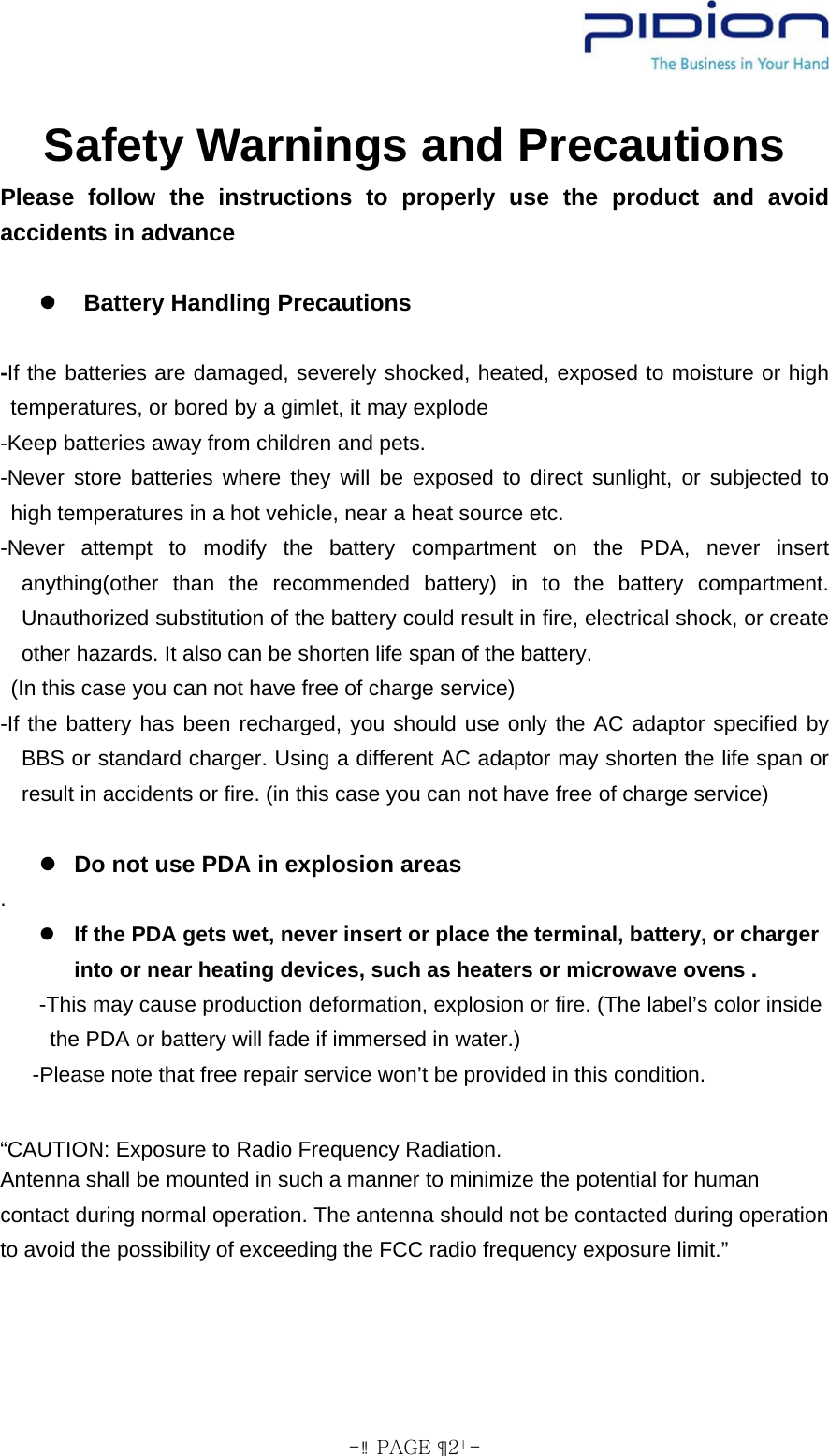  - PAGE  2- Safety Warnings and Precautions Please follow the instructions to properly use the product and avoid accidents in advance  z  Battery Handling Precautions  -If the batteries are damaged, severely shocked, heated, exposed to moisture or high temperatures, or bored by a gimlet, it may explode -Keep batteries away from children and pets. -Never store batteries where they will be exposed to direct sunlight, or subjected to high temperatures in a hot vehicle, near a heat source etc. -Never attempt to modify the battery compartment on the PDA, never insert anything(other than the recommended battery) in to the battery compartment. Unauthorized substitution of the battery could result in fire, electrical shock, or create other hazards. It also can be shorten life span of the battery.   (In this case you can not have free of charge service) -If the battery has been recharged, you should use only the AC adaptor specified by BBS or standard charger. Using a different AC adaptor may shorten the life span or result in accidents or fire. (in this case you can not have free of charge service)  z Do not use PDA in explosion areas . z If the PDA gets wet, never insert or place the terminal, battery, or charger into or near heating devices, such as heaters or microwave ovens .   -This may cause production deformation, explosion or fire. (The label’s color inside the PDA or battery will fade if immersed in water.)   -Please note that free repair service won’t be provided in this condition.  “CAUTION: Exposure to Radio Frequency Radiation. Antenna shall be mounted in such a manner to minimize the potential for human contact during normal operation. The antenna should not be contacted during operation to avoid the possibility of exceeding the FCC radio frequency exposure limit.”