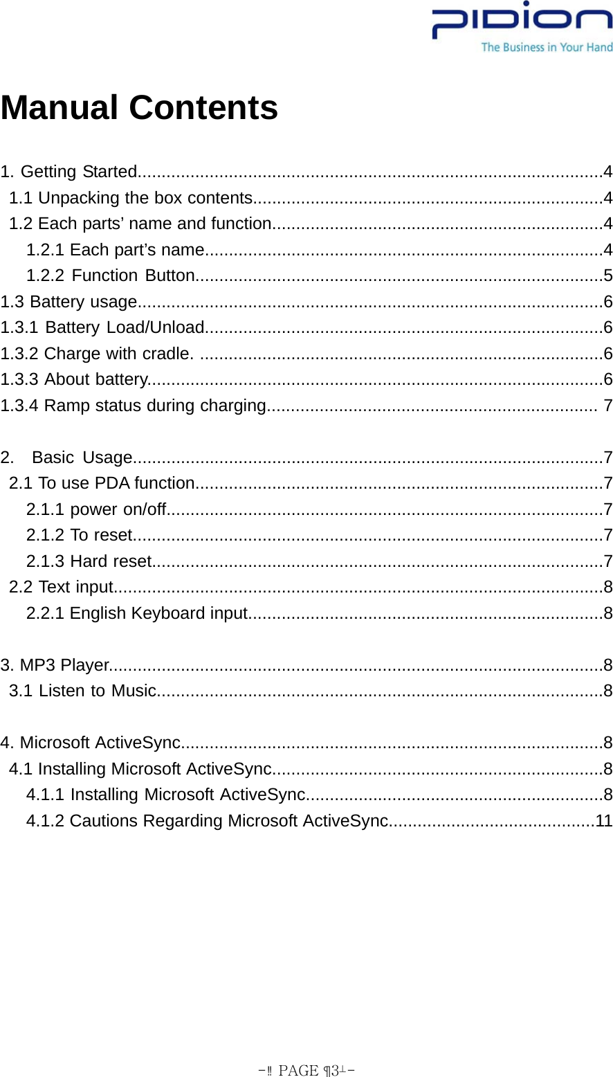  - PAGE  3- Manual Contents  1. Getting Started.................................................................................................4 1.1 Unpacking the box contents.........................................................................4 1.2 Each parts’ name and function.....................................................................4 1.2.1 Each part’s name...................................................................................4 1.2.2 Function Button.....................................................................................5 1.3 Battery usage.................................................................................................6 1.3.1 Battery Load/Unload...................................................................................6 1.3.2 Charge with cradle. ....................................................................................6  1.3.3 About battery...............................................................................................6  1.3.4 Ramp status during charging..................................................................... 7  2.  Basic Usage..................................................................................................7 2.1 To use PDA function.....................................................................................7 2.1.1 power on/off...........................................................................................7   2.1.2 To reset..................................................................................................7 2.1.3 Hard reset..............................................................................................7 2.2 Text input......................................................................................................8 2.2.1 English Keyboard input..........................................................................8  3. MP3 Player.......................................................................................................8 3.1 Listen to Music.............................................................................................8  4. Microsoft ActiveSync........................................................................................8 4.1 Installing Microsoft ActiveSync.....................................................................8 4.1.1 Installing Microsoft ActiveSync..............................................................8 4.1.2 Cautions Regarding Microsoft ActiveSync...........................................11  