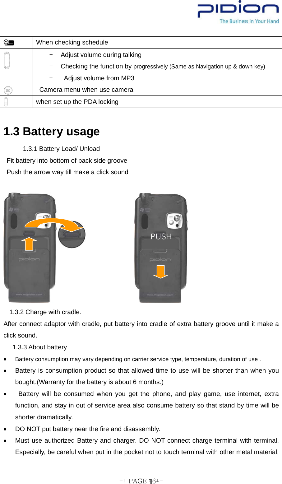  - PAGE  6-  When checking schedule  -  Adjust volume during talking -  Checking the function by progressively (Same as Navigation up &amp; down key) -    Adjust volume from MP3    Camera menu when use camera  when set up the PDA locking    1.3 Battery usage     1.3.1 Battery Load/ Unload   Fit battery into bottom of back side groove     Push the arrow way till make a click sound      1.3.2 Charge with cradle.   After connect adaptor with cradle, put battery into cradle of extra battery groove until it make a click sound.  1.3.3 About battery  • Battery consumption may vary depending on carrier service type, temperature, duration of use . •  Battery is consumption product so that allowed time to use will be shorter than when you bought.(Warranty for the battery is about 6 months.) •   Battery will be consumed when you get the phone, and play game, use internet, extra function, and stay in out of service area also consume battery so that stand by time will be shorter dramatically.     •  DO NOT put battery near the fire and disassembly.   •  Must use authorized Battery and charger. DO NOT connect charge terminal with terminal. Especially, be careful when put in the pocket not to touch terminal with other metal material, PUSH