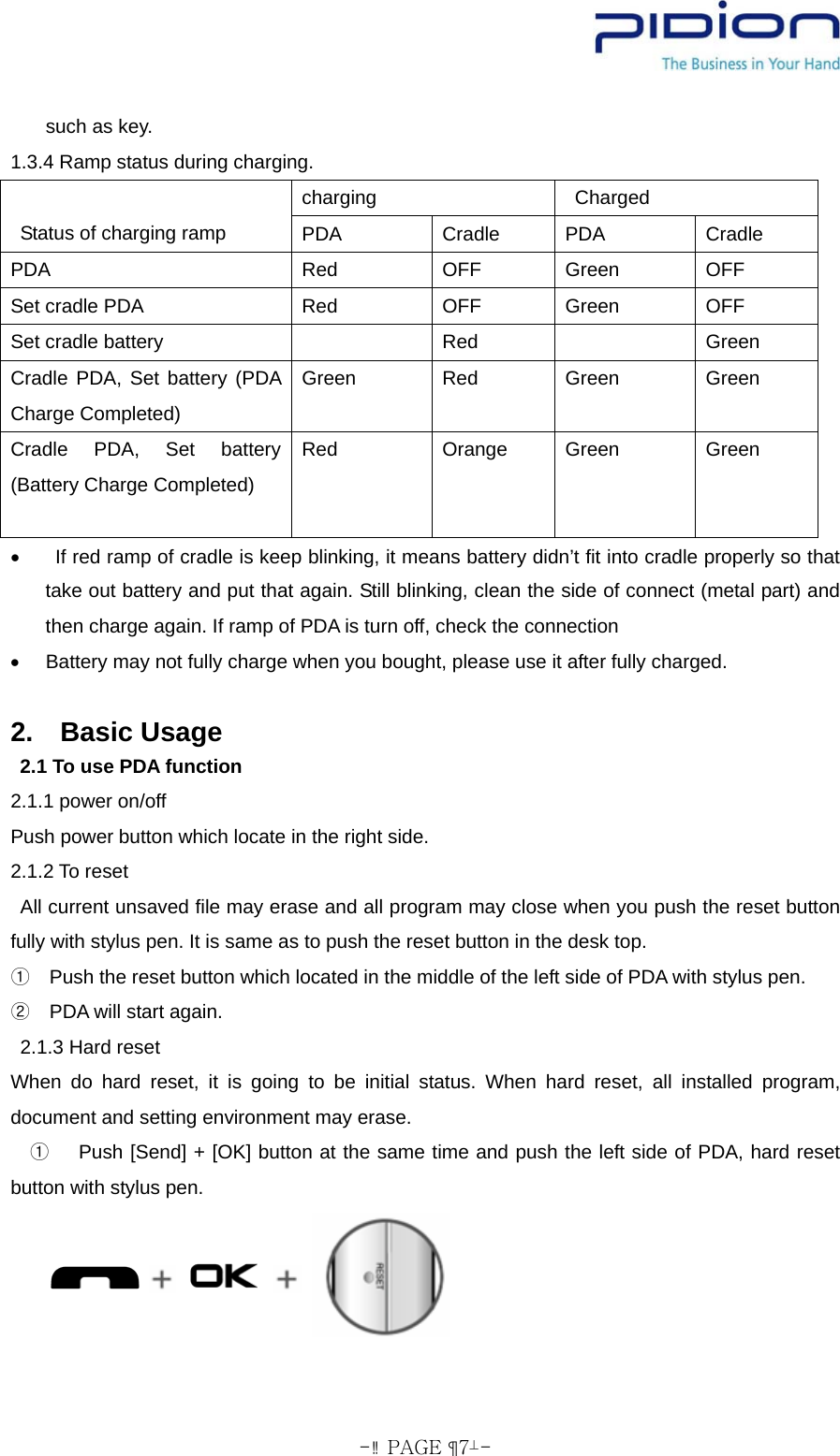  - PAGE  7- such as key.   1.3.4 Ramp status during charging.   charging  Charged    Status of charging ramp  PDA Cradle PDA Cradle PDA Red OFF Green OFF Set cradle PDA  Red  OFF  Green  OFF Set cradle battery    Red    Green Cradle PDA, Set battery (PDA Charge Completed) Green Red Green Green Cradle PDA, Set battery (Battery Charge Completed)  Red Orange Green Green •    If red ramp of cradle is keep blinking, it means battery didn’t fit into cradle properly so that take out battery and put that again. Still blinking, clean the side of connect (metal part) and then charge again. If ramp of PDA is turn off, check the connection     •  Battery may not fully charge when you bought, please use it after fully charged.      2.  Basic Usage   2.1 To use PDA function 2.1.1 power on/off   Push power button which locate in the right side.   2.1.2 To reset   All current unsaved file may erase and all program may close when you push the reset button fully with stylus pen. It is same as to push the reset button in the desk top.   ①Push the reset button which located in the middle of the left side of PDA with stylus pen.   ②PDA will start again.  2.1.3 Hard reset When do hard reset, it is going to be initial status. When hard reset, all installed program, document and setting environment may erase.        ① Push [Send] + [OK] button at the same time and push the left side of PDA, hard reset button with stylus pen.         