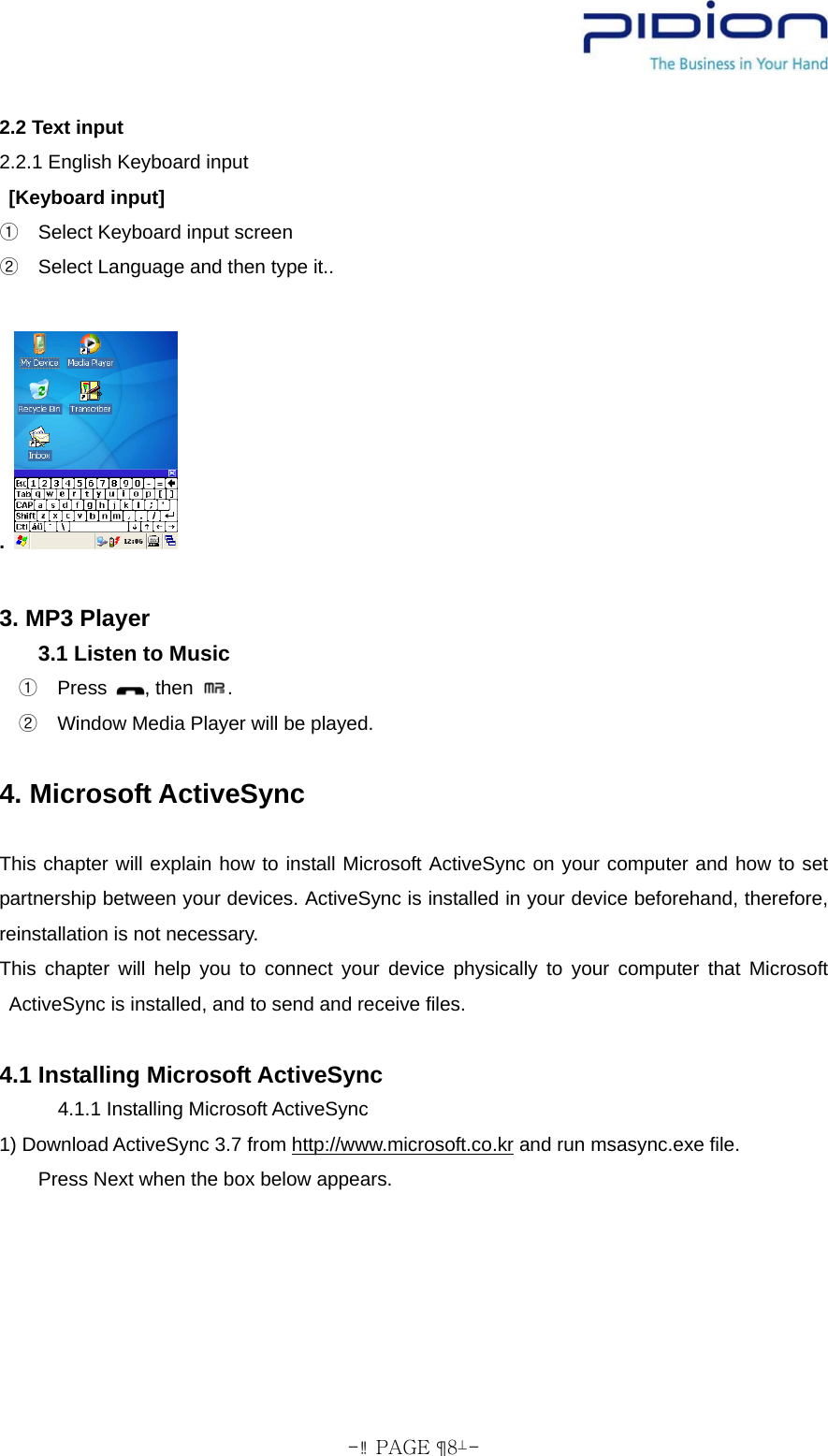  - PAGE  8- 2.2 Text input 2.2.1 English Keyboard input  [Keyboard input]   ①Select Keyboard input screen   ②Select Language and then type it..            .     3. MP3 Player 3.1 Listen to Music   Press ①, then  .   Window Media Player wi②ll be played.  4. Microsoft ActiveSync  This chapter will explain how to install Microsoft ActiveSync on your computer and how to set partnership between your devices. ActiveSync is installed in your device beforehand, therefore, reinstallation is not necessary. This chapter will help you to connect your device physically to your computer that Microsoft ActiveSync is installed, and to send and receive files.  4.1 Installing Microsoft ActiveSync 4.1.1 Installing Microsoft ActiveSync 1) Download ActiveSync 3.7 from http://www.microsoft.co.kr and run msasync.exe file. Press Next when the box below appears. 