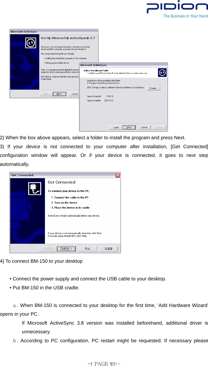  - PAGE  9-  2) When the box above appears, select a folder to install the program and press Next. 3) If your device is not connected to your computer after installation, [Get Connected] configuration window will appear. Or if your device is connected, it goes to next step automatically.       4) To connect BM-150 to your desktop              • Connect the power supply and connect the USB cable to your desktop.         • Put BM-150 in the USB cradle.       ａ. When BM-150 is connected to your desktop for the first time, ‘Add Hardware Wizard’ opens in your PC.          If Microsoft ActiveSync 3.8 version was installed beforehand, additional driver is unnecessary.      ｂ. According to PC configuration, PC restart might be requested. If necessary please 