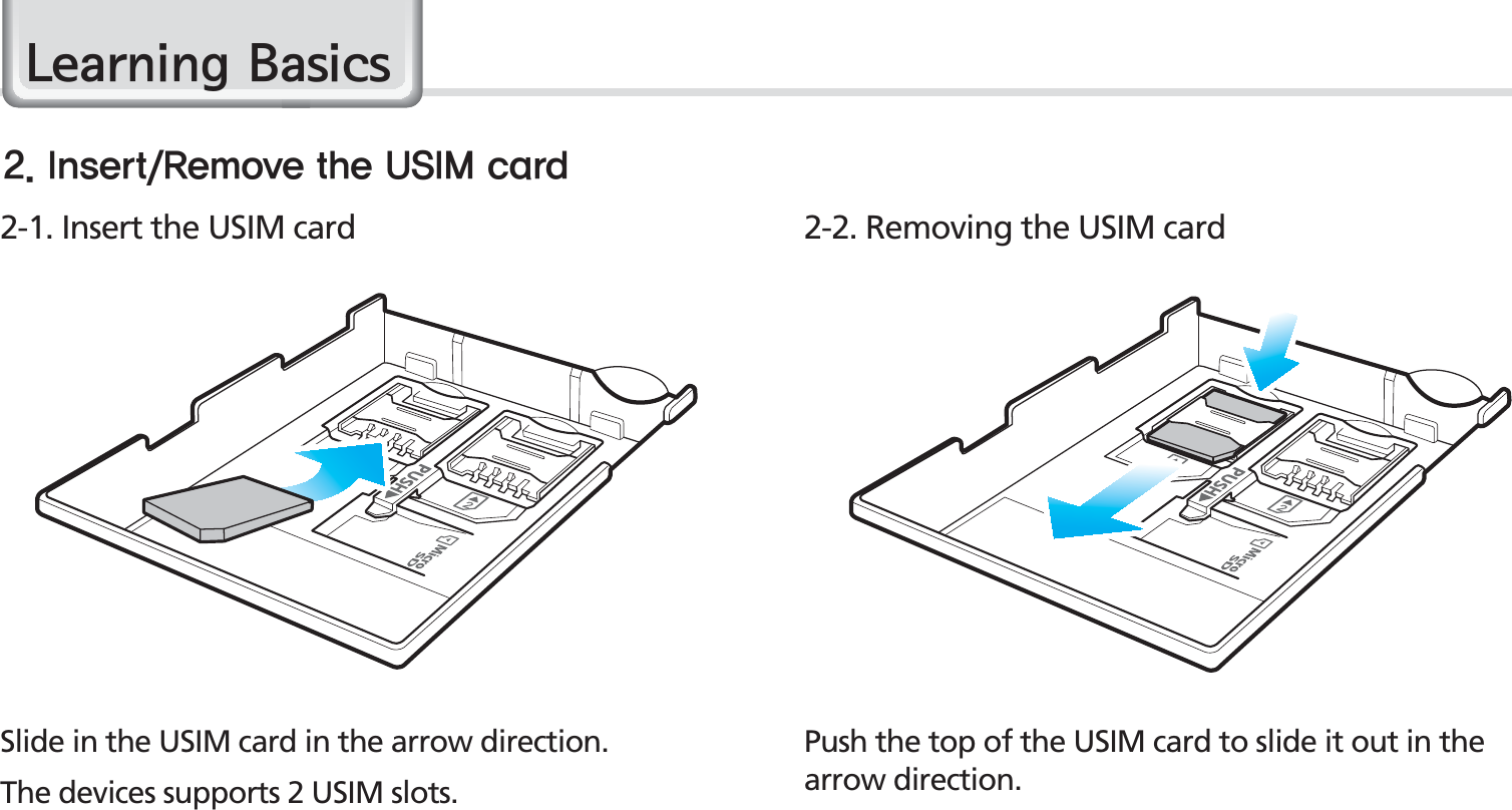 14BIP-1530 ManualPush the top of the USIM card to slide it out in the arrow direction.Slide in the USIM card in the arrow direction.The devices supports 2 USIM slots.2-1. Insert the USIM card 2-2. Removing the USIM card*OTFSU3FNPWFUIF64*.DBSE/HDUQLQJ%DVLFV