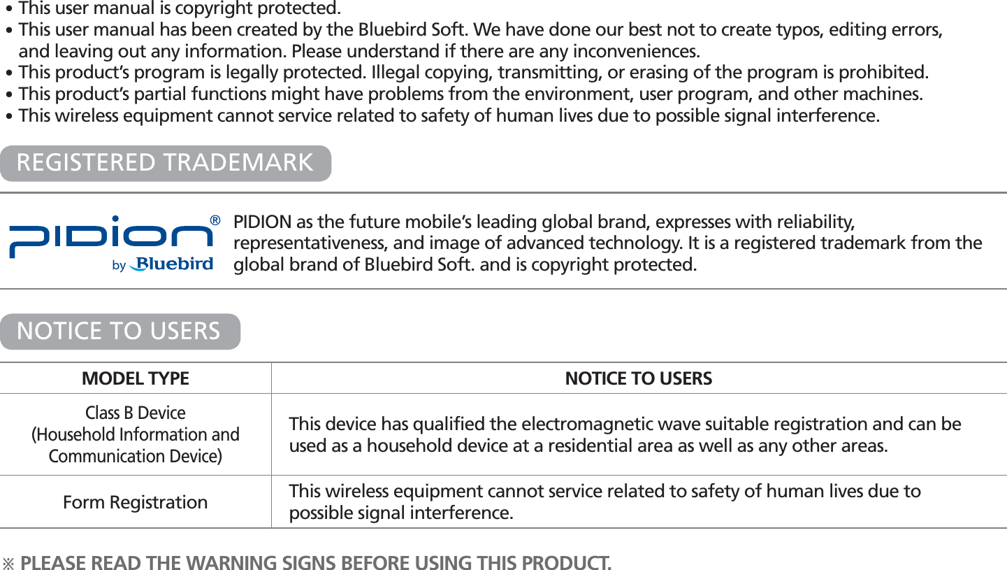 PIDION as the future mobile’s leading global brand, expresses with reliability, representativeness, and image of advanced technology. It is a registered trademark from the global brand of Bluebird Soft. and is copyright protected.ö PLEASE READ THE WARNING SIGNS BEFORE USING THIS PRODUCT.MODEL TYPE NOTICE TO USERSClass B Device(Household Information and Communication Device)This device has qualified the electromagnetic wave suitable registration and can be used as a household device at a residential area as well as any other areas.Form Registration This wireless equipment cannot service related to safety of human lives due to possible signal interference.NOTICE TO USERSREGISTERED TRADEMARK䭓 This user manual is copyright protected.䭓 This user manual has been created by the Bluebird Soft. We have done our best not to create typos, editing errors, and leaving out any information. Please understand if there are any inconveniences. 䭓 This product’s program is legally protected. Illegal copying, transmitting, or erasing of the program is prohibited.䭓 This product’s partial functions might have problems from the environment, user program, and other machines.䭓 This wireless equipment cannot service related to safety of human lives due to possible signal interference.