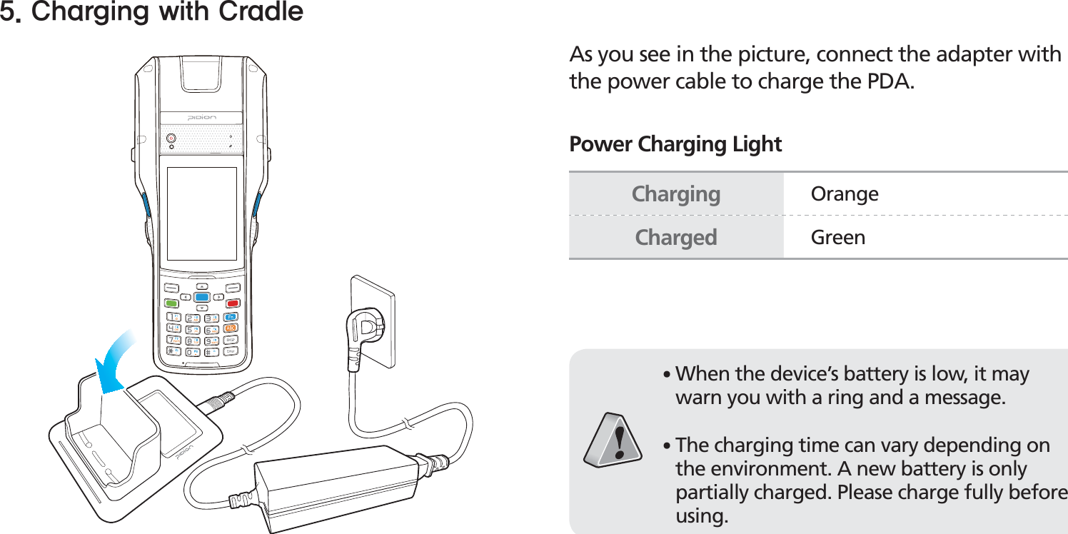 BIP-153017As you see in the picture, connect the adapter with the power cable to charge the PDA.Power Charging Light$IBSHJOHXJUI$SBEMFCharging OrangeCharged Green䭓When the device’s battery is low, it may warn you with a ring and a message.䭓The charging time can vary depending on the environment. A new battery is only partially charged. Please charge fully before using.