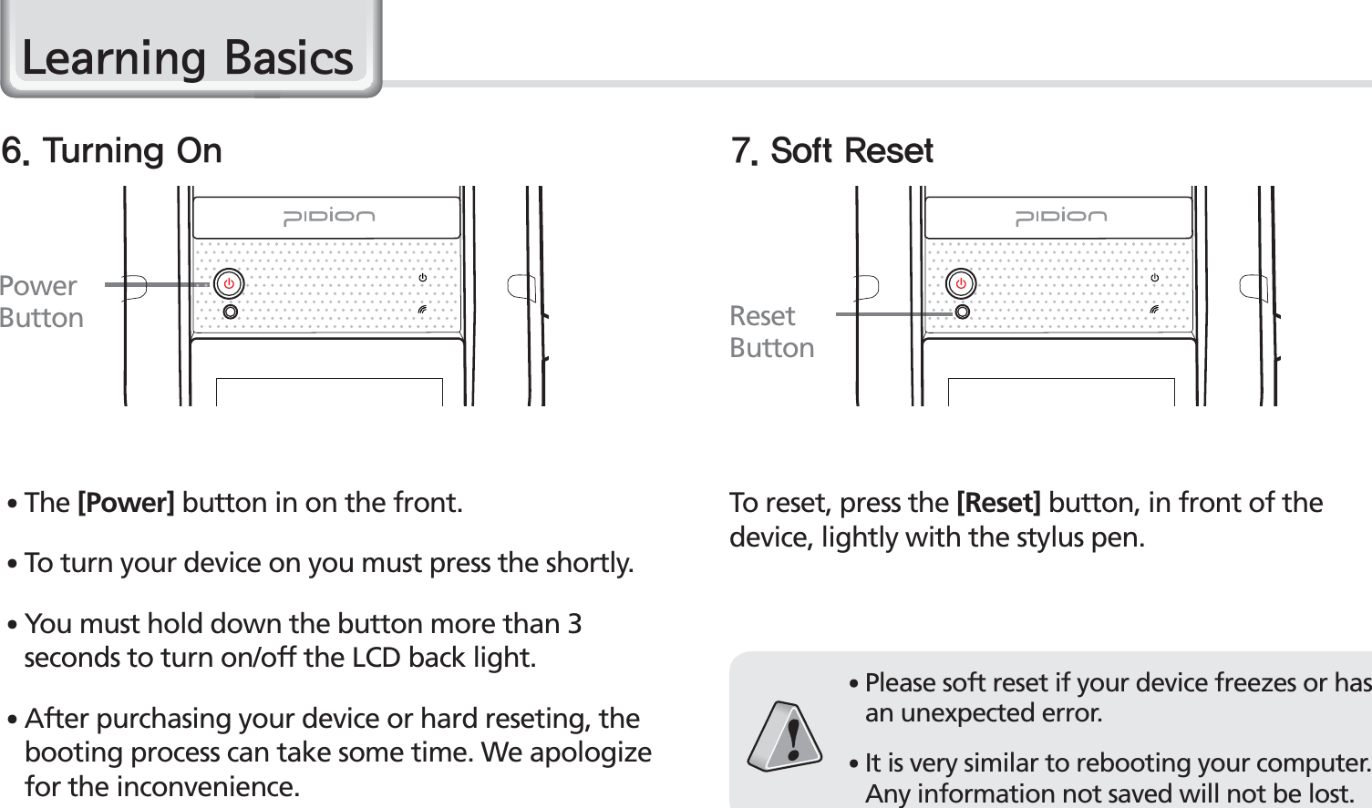 18BIP-1530 Manual䭓 The [Power] button in on the front.䭓 To turn your device on you must press the shortly.䭓 You must hold down the button more than 3 seconds to turn on/off the LCD back light.䭓 After purchasing your device or hard reseting, the booting process can take some time. We apologize for the inconvenience.Power Button Reset Button5VSOJOH0O 4PGU3FTFUTo reset, press the [Reset] button, in front of the device, lightly with the stylus pen.䭓Please soft reset if your device freezes or has an unexpected error.䭓It is very similar to rebooting your computer. Any information not saved will not be lost./HDUQLQJ%DVLFV