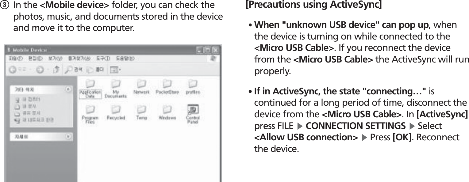 BIP-1530253 In the &lt;Mobile device&gt; folder, you can check the photos, music, and documents stored in the device and move it to the computer.[Precautions using ActiveSync]䭓 When &quot;unknown USB device&quot; can pop up, when the device is turning on while connected to the &lt;Micro USB Cable&gt;. If you reconnect the device from the &lt;Micro USB Cable&gt; the ActiveSync will run properly.䭓 If in ActiveSync, the state &quot;connecting…&quot; is continued for a long period of time, disconnect the device from the &lt;Micro USB Cable&gt;. In [ActiveSync] press FILE Ķ CONNECTION SETTINGS Ķ Select &lt;Allow USB connection&gt; Ķ Press [OK]. Reconnect the device.