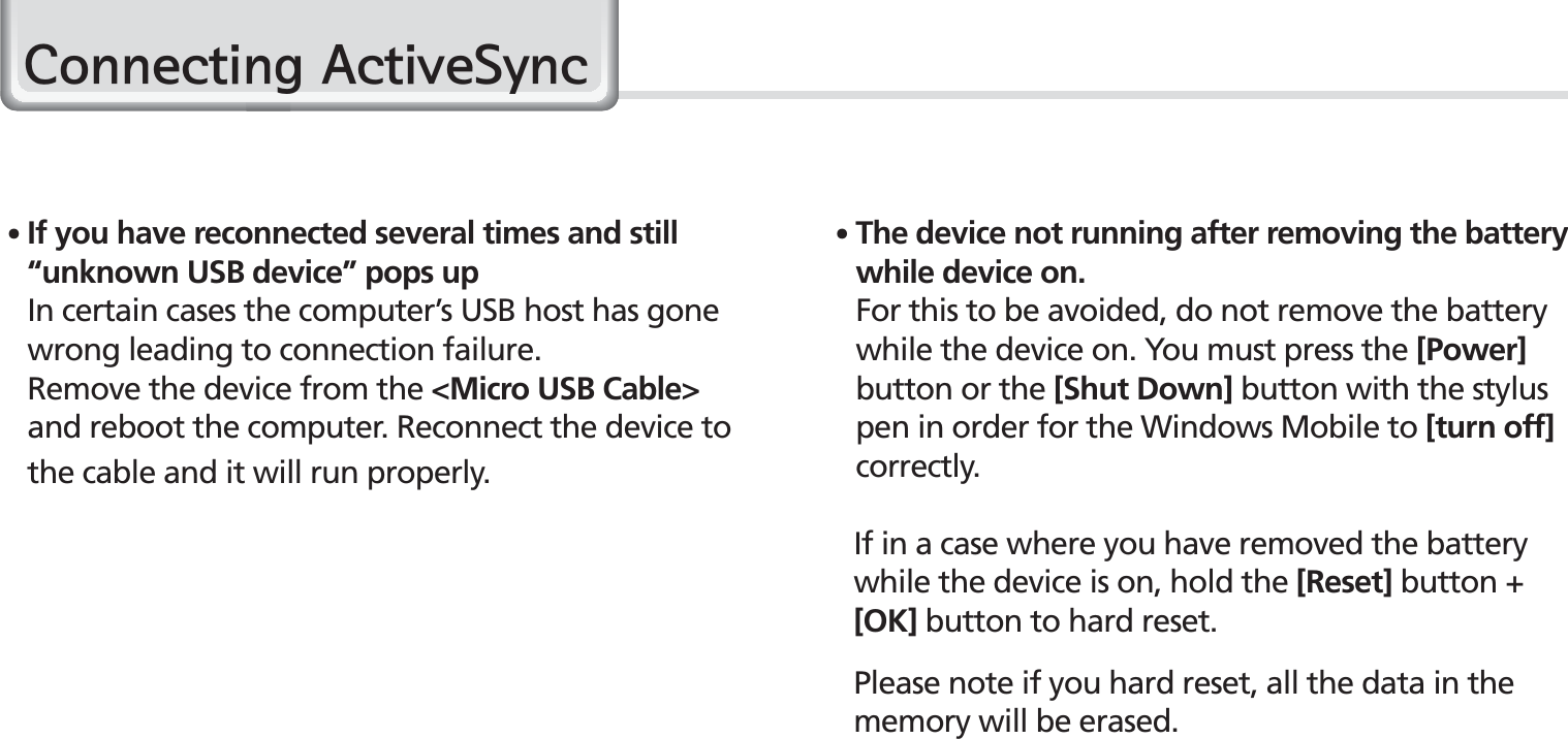 26BIP-1530 Manual䭓 The device not running after removing the battery while device on. For this to be avoided, do not remove the battery while the device on. You must press the [Power] button or the [Shut Down] button with the stylus pen in order for the Windows Mobile to [turn off] correctly.  If in a case where you have removed the battery    while the device is on, hold the [Reset] button +   [OK] button to hard reset.Please note if you hard reset, all the data in the    memory will be erased.䭓 If you have reconnected several times and still “unknown USB device” pops up    In certain cases the computer’s USB host has gone wrong leading to connection failure.   Remove the device from the &lt;Micro USB Cable&gt; and reboot the computer. Reconnect the device to the cable and it will run properly.&amp;RQQHFWLQJ$FWLYH6\QF