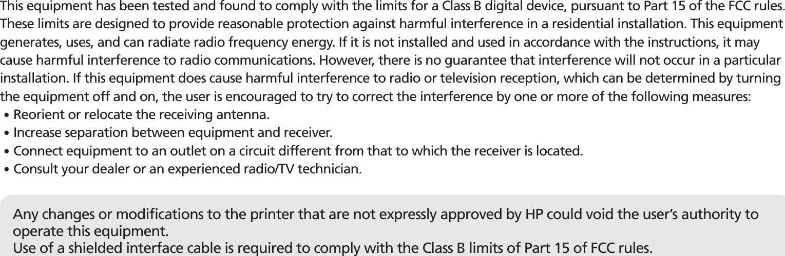 FCC complianceThis equipment has been tested and found to comply with the limits for a Class B digital device, pursuant to Part 15 of the FCC rules.These limits are designed to provide reasonable protection against harmful interference in a residential installation. This equipment generates, uses, and can radiate radio frequency energy. If it is not installed and used in accordance with the instructions, it may cause harmful interference to radio communications. However, there is no guarantee that interference will not occur in a particular installation. If this equipment does cause harmful interference to radio or television reception, which can be determined by turning the equipment off and on, the user is encouraged to try to correct the interference by one or more of the following measures:䭓 Reorient or relocate the receiving antenna.䭓 Increase separation between equipment and receiver. 䭓 Connect equipment to an outlet on a circuit different from that to which the receiver is located.䭓 Consult your dealer or an experienced radio/TV technician.Any changes or modifications to the printer that are not expressly approved by HP could void the user’s authority to operate this equipment.Use of a shielded interface cable is required to comply with the Class B limits of Part 15 of FCC rules.