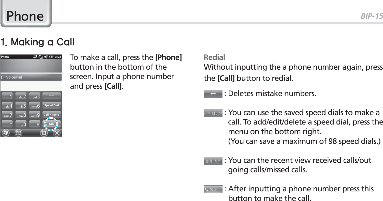 BIP-153035To make a call, press the [Phone] button in the bottom of the screen. Input a phone number and press [Call].3KRQHRedialWithout inputting the a phone number again, press the [Call] button to redial. : Deletes mistake numbers. :  You can use the saved speed dials to make a call. To add/edit/delete a speed dial, press the menu on the bottom right.     (You can save a maximum of 98 speed dials.) :  You can the recent view received calls/out going calls/missed calls. :  After inputting a phone number press this button to make the call..BLJOHB$BMM