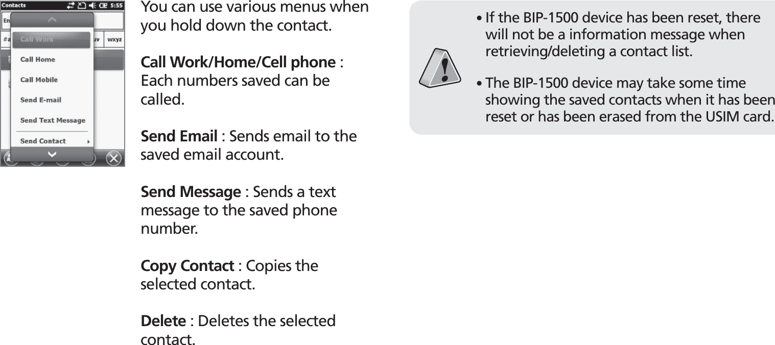 BIP-153039You can use various menus when you hold down the contact.Call Work/Home/Cell phone : Each numbers saved can be called.Send Email : Sends email to the saved email account. Send Message : Sends a text message to the saved phone number.Copy Contact : Copies the selected contact.Delete : Deletes the selected contact.䭓 If the BIP-1500 device has been reset, there will not be a information message when retrieving/deleting a contact list.䭓 The BIP-1500 device may take some time showing the saved contacts when it has been reset or has been erased from the USIM card.