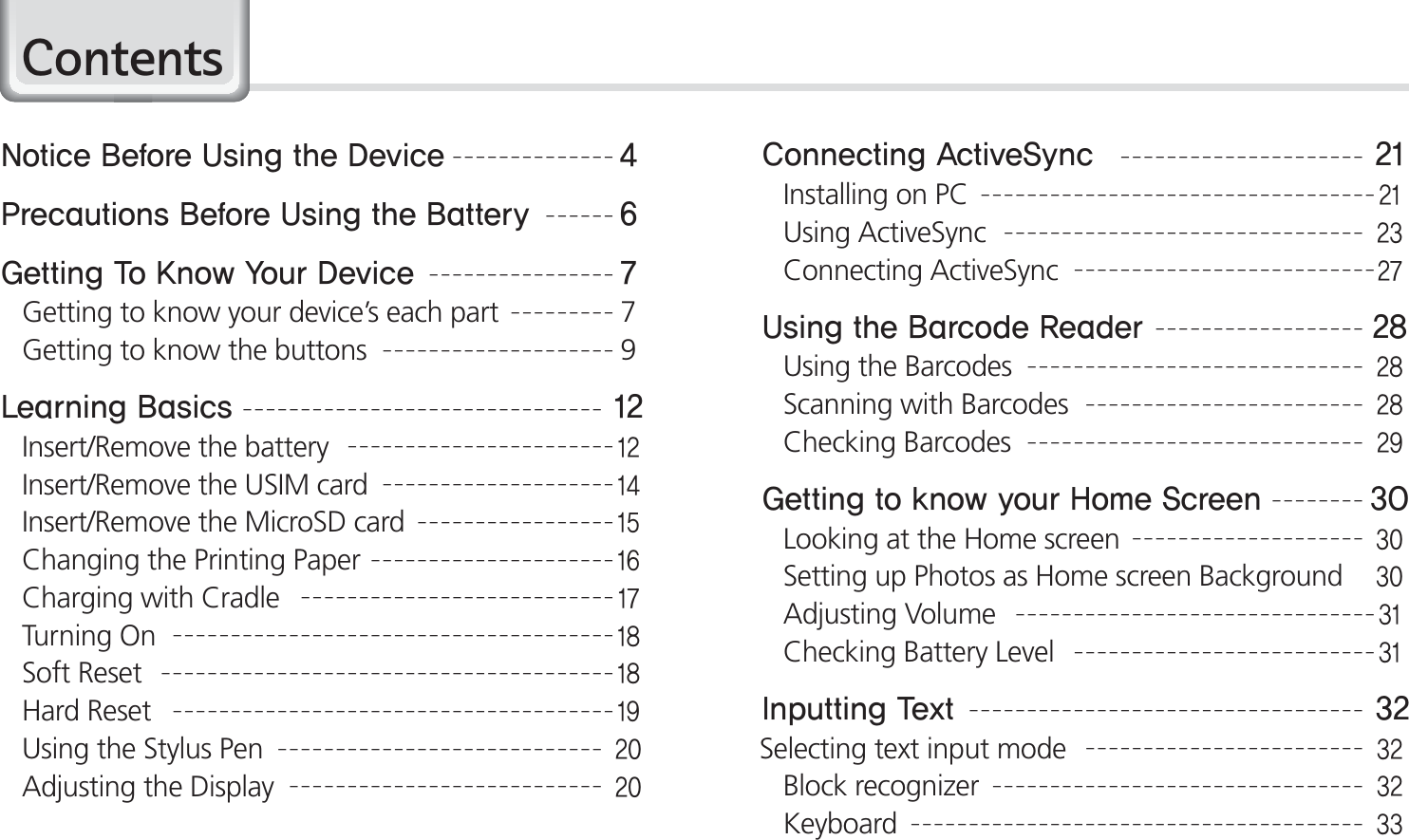 2BIP-1530 Manual&amp;RQWHQWV/PUJDF#FGPSF6TJOHUIF%FWJDF1SFDBVUJPOT#FGPSF6TJOHUIF#BUUFSZ(FUUJOH5P,OPX:PVS%FWJDFGetting to know your device’s each part7Getting to know the buttons9-FBSOJOH#BTJDTInsert/Remove the battery Insert/Remove the USIM cardInsert/Remove the MicroSD cardChanging the Printing PaperCharging with CradleTurning OnSoft ResetHard ResetUsing the Stylus PenAdjusting the Display$POOFDUJOH&quot;DUJWF4ZODInstalling on PCUsing ActiveSyncConnecting ActiveSync6TJOHUIF#BSDPEF3FBEFSUsing the BarcodesScanning with BarcodesChecking Barcodes(FUUJOHUPLOPXZPVS)PNF4DSFFOLooking at the Home screenSetting up Photos as Home screen BackgroundAdjusting VolumeChecking Battery Level*OQVUUJOH5FYUSelecting text input modeBlock recognizerKeyboard