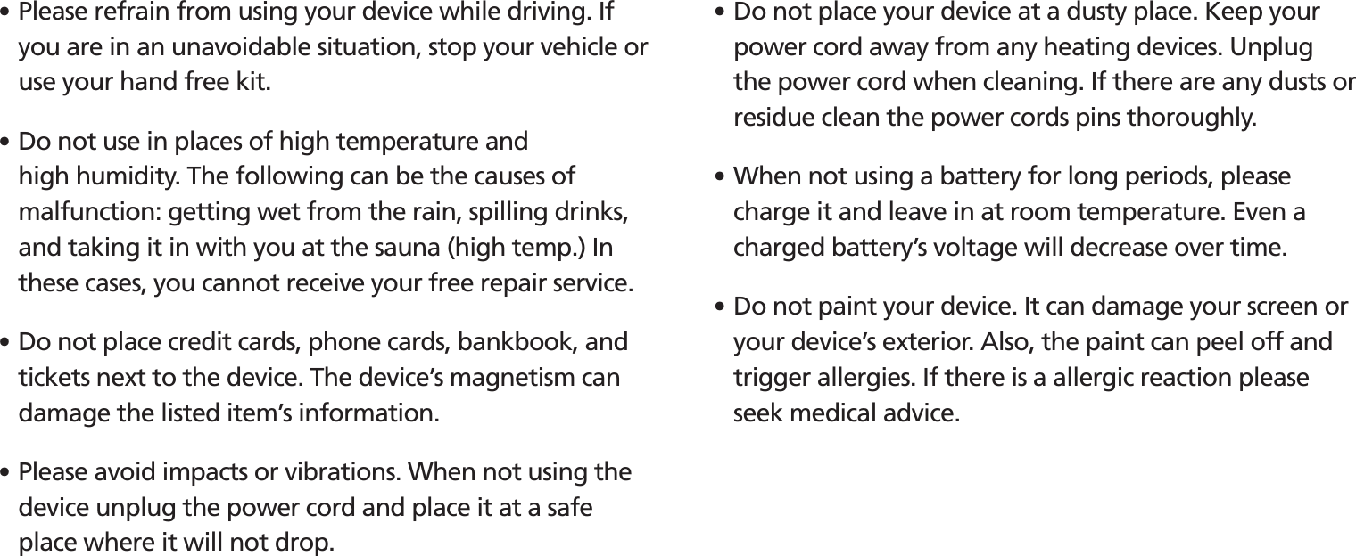 BIP-15305䭓 Please refrain from using your device while driving. If you are in an unavoidable situation, stop your vehicle or use your hand free kit.䭓 Do not use in places of high temperature and high humidity. The following can be the causes of malfunction: getting wet from the rain, spilling drinks, and taking it in with you at the sauna (high temp.) In these cases, you cannot receive your free repair service.䭓 Do not place credit cards, phone cards, bankbook, and tickets next to the device. The device’s magnetism can damage the listed item’s information.䭓 Please avoid impacts or vibrations. When not using the device unplug the power cord and place it at a safe place where it will not drop.䭓 Do not place your device at a dusty place. Keep your power cord away from any heating devices. Unplug the power cord when cleaning. If there are any dusts or residue clean the power cords pins thoroughly.䭓 When not using a battery for long periods, please charge it and leave in at room temperature. Even a charged battery’s voltage will decrease over time.䭓 Do not paint your device. It can damage your screen or your device’s exterior. Also, the paint can peel off and trigger allergies. If there is a allergic reaction please seek medical advice.
