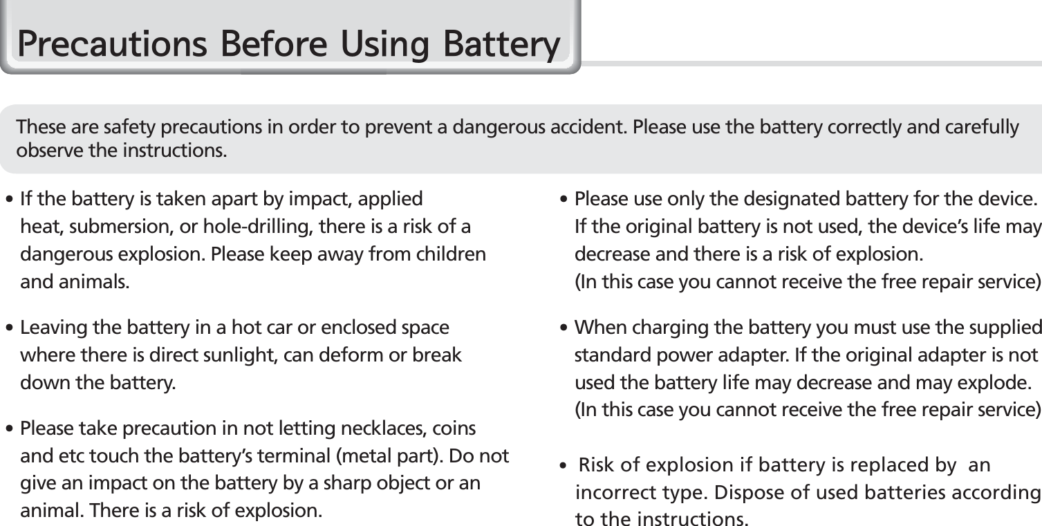 6BIP-1530 Manual䭓  If the battery is taken apart by impact, applied heat, submersion, or hole-drilling, there is a risk of a dangerous explosion. Please keep away from children and animals.䭓 Leaving the battery in a hot car or enclosed space where there is direct sunlight, can deform or break down the battery.䭓 Please take precaution in not letting necklaces, coins and etc touch the battery’s terminal (metal part). Do not give an impact on the battery by a sharp object or an animal. There is a risk of explosion.䭓 Please use only the designated battery for the device. If the original battery is not used, the device’s life may decrease and there is a risk of explosion.   (In this case you cannot receive the free repair service)䭓 When charging the battery you must use the supplied standard power adapter. If the original adapter is not used the battery life may decrease and may explode. (In this case you cannot receive the free repair service)䭓 Risk of explosion if battery is replaced by  an      incorrect type. Dispose of used batteries according     to the instructions.3UHFDXWLRQV%HIRUH8VLQJ%DWWHU\These are safety precautions in order to prevent a dangerous accident. Please use the battery correctly and carefully observe the instructions.