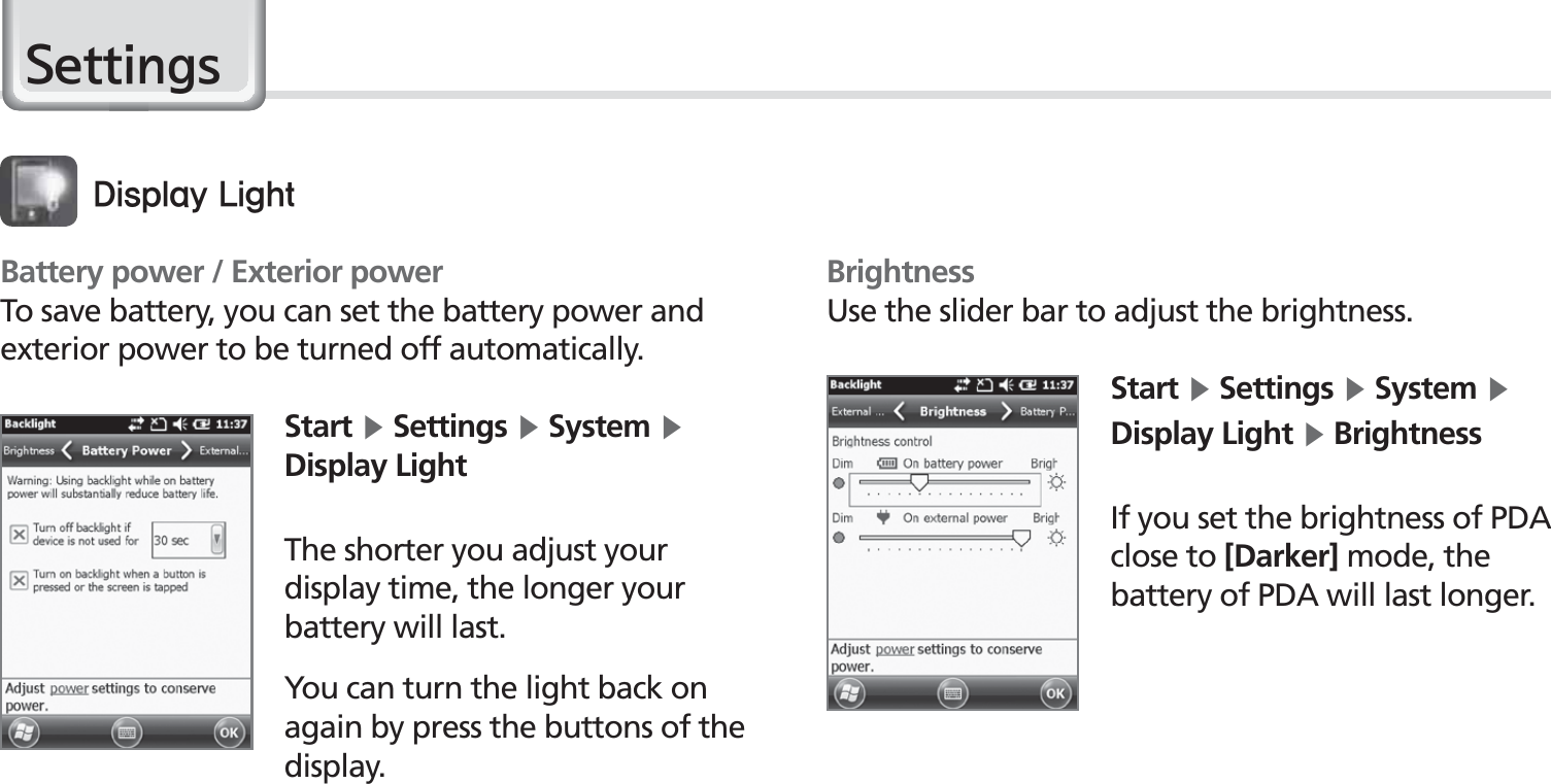 50BIP-1530 Manual6HWWLQJVBattery power / Exterior powerTo save battery, you can set the battery power and exterior power to be turned off automatically.Start Ķ Settings Ķ System Ķ Display LightThe shorter you adjust your display time, the longer your battery will last.You can turn the light back on again by press the buttons of the display.%JTQMBZ-JHIUBrightnessUse the slider bar to adjust the brightness.Start Ķ Settings Ķ System Ķ Display Light Ķ BrightnessIf you set the brightness of PDA close to [Darker] mode, the battery of PDA will last longer.