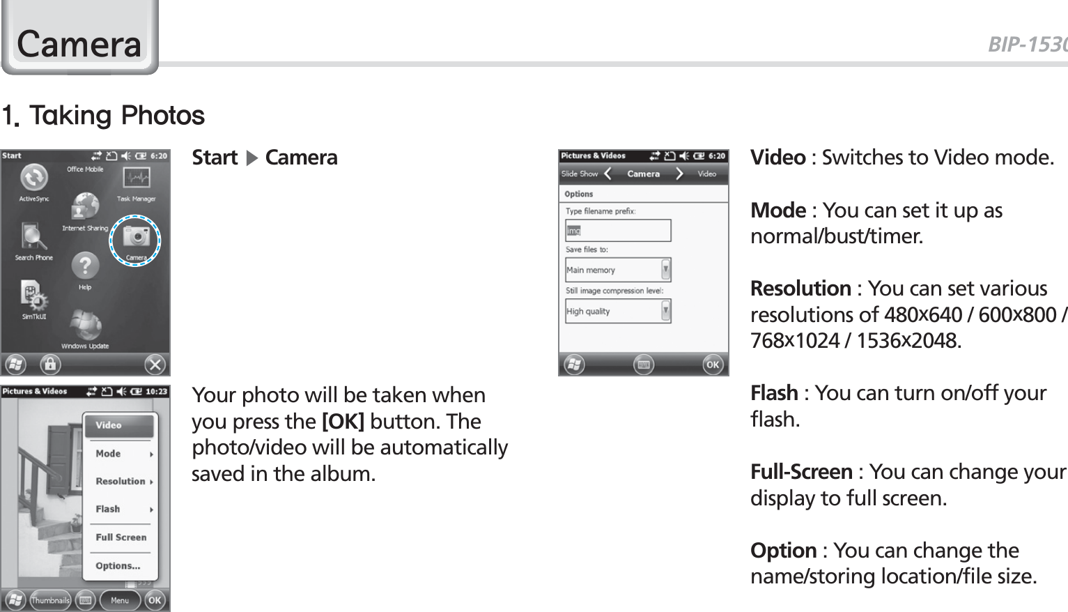 BIP-153041&amp;DPHUDStart Ķ Camera Video : Switches to Video mode.Mode : You can set it up as normal/bust/timer. Resolution : You can set various resolutions of 480x640 / 600x800 / 768x1024 / 1536x2048.Flash : You can turn on/off your flash.Full-Screen : You can change your display to full screen.Option : You can change the name/storing location/file size.Your photo will be taken when you press the [OK] button. The photo/video will be automatically saved in the album.5BLJOH1IPUPT