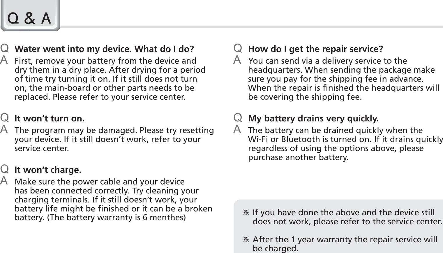 74BIP-1530 ManualQ Water went into my device. What do I do?A  First, remove your battery from the device and dry them in a dry place. After drying for a period of time try turning it on. If it still does not turn on, the main-board or other parts needs to be replaced. Please refer to your service center.Q  It won’t turn on.A  The program may be damaged. Please try resetting your device. If it still doesn’t work, refer to your service center.Q  It won’t charge.A  Make sure the power cable and your device has been connected correctly. Try cleaning your charging terminals. If it still doesn’t work, your battery life might be finished or it can be a broken battery. (The battery warranty is 6 menthes)Q How do I get the repair service?A  You can send via a delivery service to the headquarters. When sending the package make sure you pay for the shipping fee in advance. When the repair is finished the headquarters will be covering the shipping fee.Q My battery drains very quickly.A  The battery can be drained quickly when the Wi-Fi or Bluetooth is turned on. If it drains quickly regardless of using the options above, please purchase another battery.4$ఐ  If you have done the above and the device still does not work, please refer to the service center.ఐ  After the 1 year warranty the repair service will be charged.