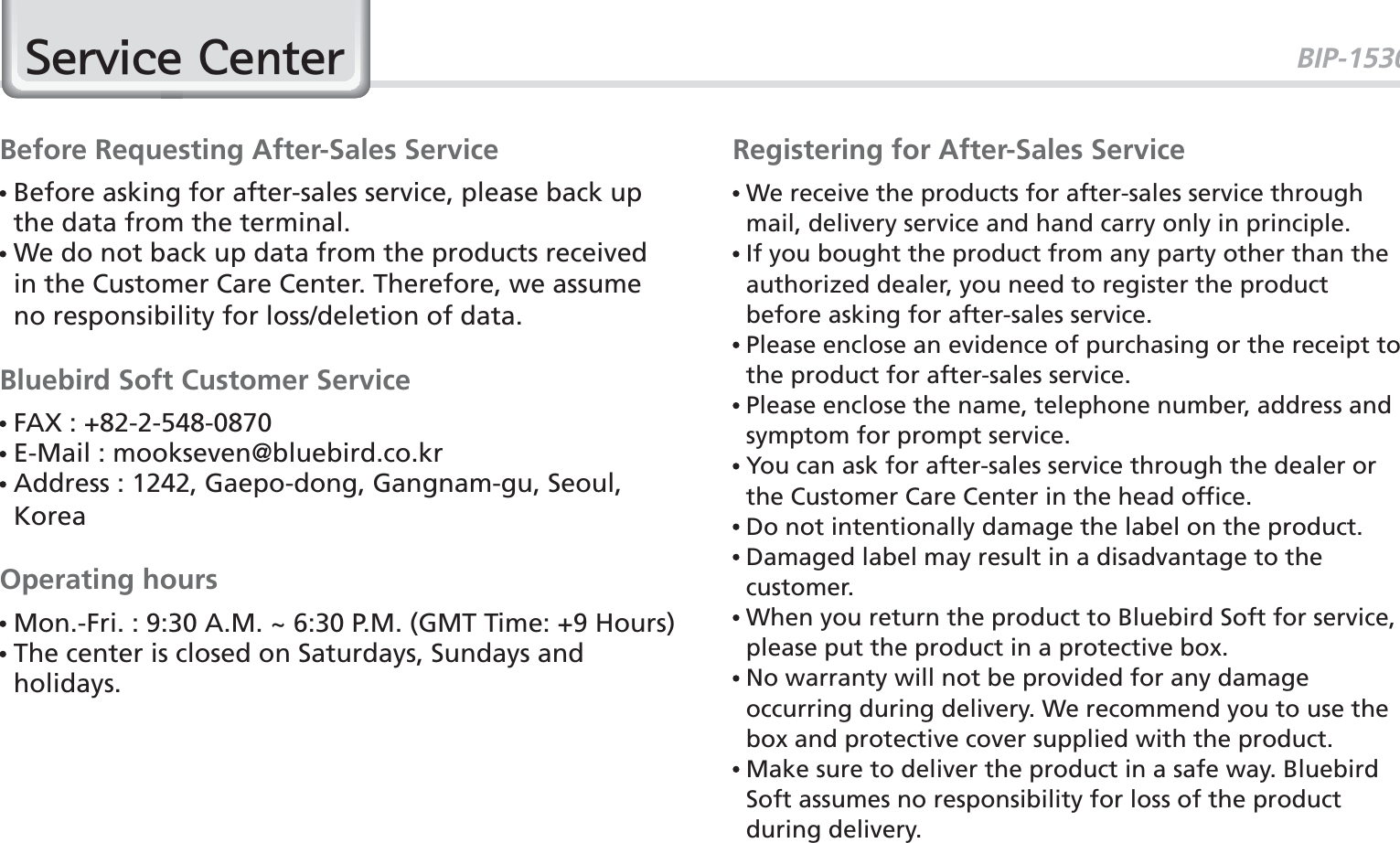 BIP-1530756HUYLFH&amp;HQWHUBefore Requesting After-Sales Service  Before asking for after-sales service, please back up the data from the terminal.  We do not back up data from the products received in the Customer Care Center. Therefore, we assume no responsibility for loss/deletion of data.Bluebird Soft Customer Service FAX : +82-2-548-0870 E-Mail : mookseven@bluebird.co.kr  Address : 1242, Gaepo-dong, Gangnam-gu, Seoul, KoreaOperating hours Mon.-Fri. : 9:30 A.M. ~ 6:30 P.M. (GMT Time: +9 Hours)  The center is closed on Saturdays, Sundays and holidays.Registering for After-Sales Service  We receive the products for after-sales service through mail, delivery service and hand carry only in principle.  If you bought the product from any party other than the authorized dealer, you need to register the product before asking for after-sales service.  Please enclose an evidence of purchasing or the receipt to the product for after-sales service.  Please enclose the name, telephone number, address and symptom for prompt service.  You can ask for after-sales service through the dealer or the Customer Care Center in the head office.  Do not intentionally damage the label on the product.  Damaged label may result in a disadvantage to the customer.  When you return the product to Bluebird Soft for service, please put the product in a protective box.  No warranty will not be provided for any damage occurring during delivery. We recommend you to use the box and protective cover supplied with the product.  Make sure to deliver the product in a safe way. Bluebird Soft assumes no responsibility for loss of the product during delivery.