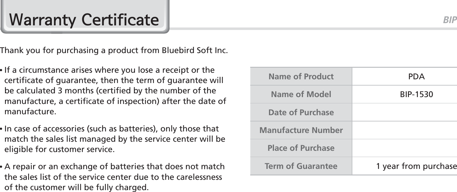 BIP-153077:DUUDQW\&amp;HUWLILFDWHThank you for purchasing a product from Bluebird Soft Inc.   If a circumstance arises where you lose a receipt or the certificate of guarantee, then the term of guarantee will be calculated 3 months (certified by the number of the manufacture, a certificate of inspection) after the date of manufacture.  In case of accessories (such as batteries), only those that match the sales list managed by the service center will be eligible for customer service.  A repair or an exchange of batteries that does not match the sales list of the service center due to the carelessness of the customer will be fully charged.Name of Product PDAName of Model BIP-1530Date of PurchaseManufacture NumberPlace of PurchaseTerm of Guarantee 1 year from purchase