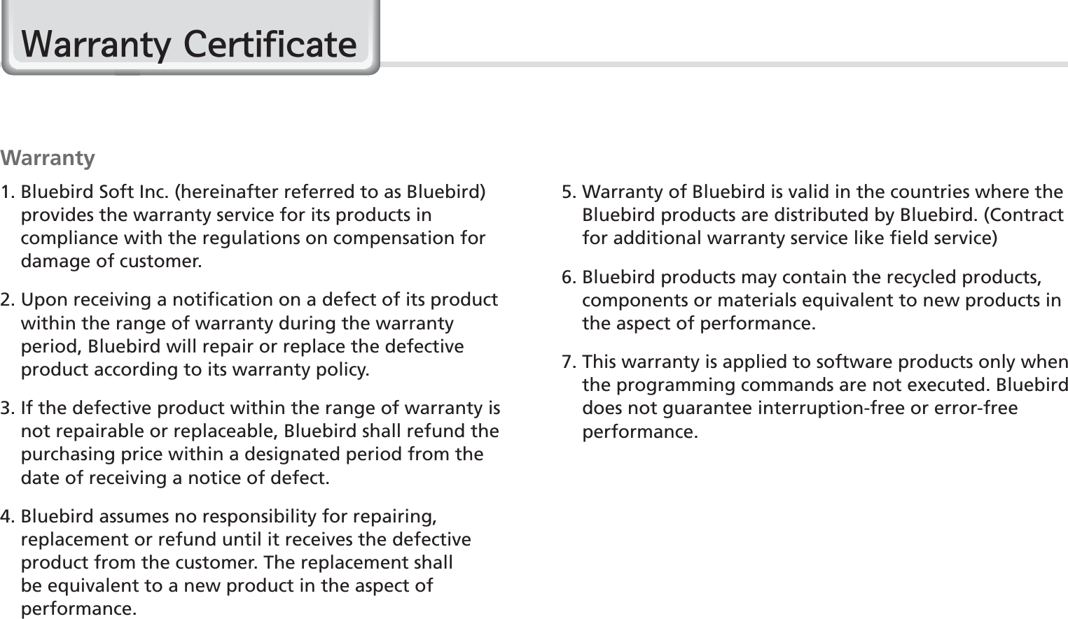 78BIP-1530 ManualWarranty1.  Bluebird Soft Inc. (hereinafter referred to as Bluebird) provides the warranty service for its products in compliance with the regulations on compensation for damage of customer.2.  Upon receiving a notification on a defect of its product within the range of warranty during the warranty period, Bluebird will repair or replace the defective product according to its warranty policy.3.  If the defective product within the range of warranty is not repairable or replaceable, Bluebird shall refund the purchasing price within a designated period from the date of receiving a notice of defect.4.  Bluebird assumes no responsibility for repairing, replacement or refund until it receives the defective product from the customer. The replacement shall be equivalent to a new product in the aspect of performance.5.  Warranty of Bluebird is valid in the countries where the Bluebird products are distributed by Bluebird. (Contract for additional warranty service like field service)6.  Bluebird products may contain the recycled products, components or materials equivalent to new products in the aspect of performance.7.  This warranty is applied to software products only when the programming commands are not executed. Bluebird does not guarantee interruption-free or error-free performance.:DUUDQW\&amp;HUWLILFDWH