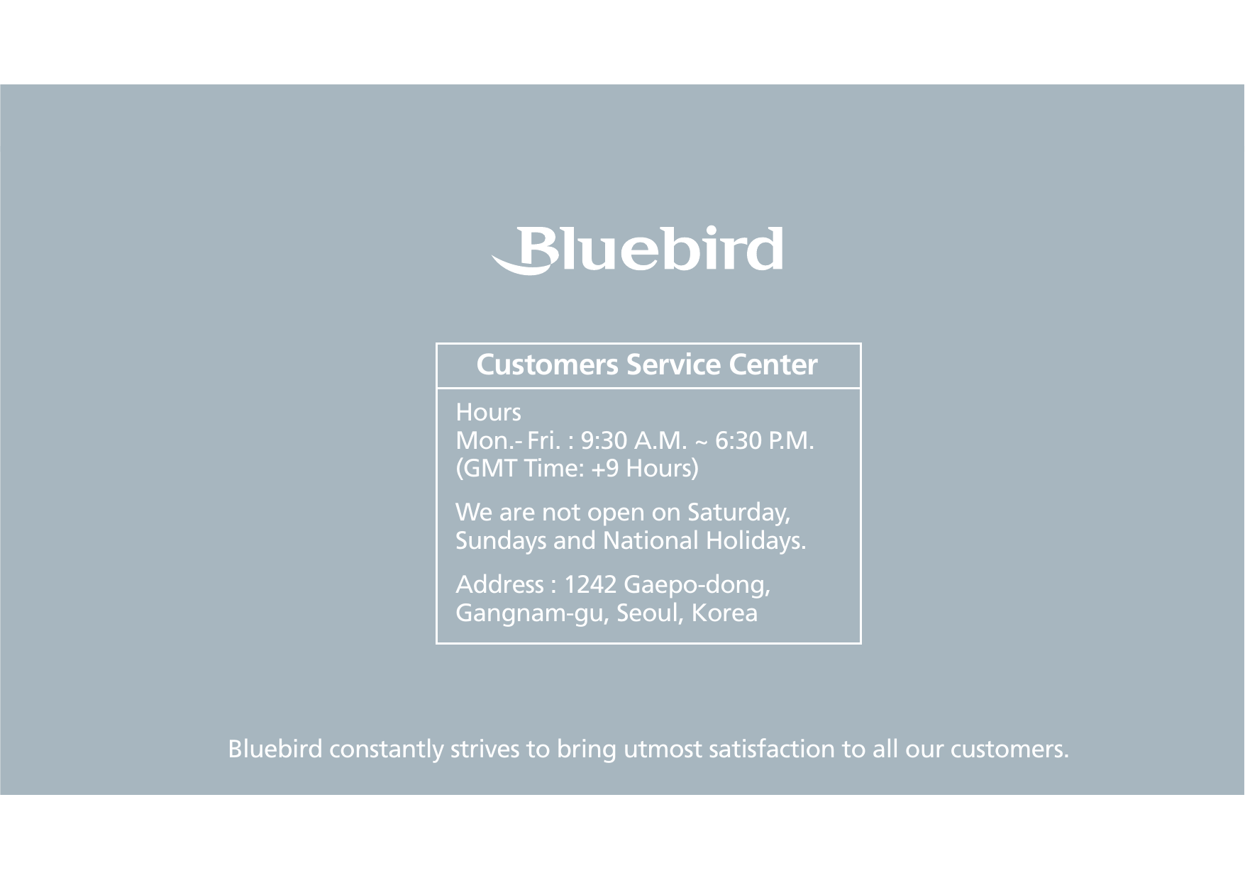 BIP-153079Bluebird constantly strives to bring utmost satisfaction to all our customers.Hours Mon.- Fri. : 9:30 A.M. ~ 6:30 P.M.(GMT Time: +9 Hours)We are not open on Saturday, Sundays and National Holidays.Address : 1242 Gaepo-dong, Gangnam-gu, Seoul, KoreaCustomers Service Center