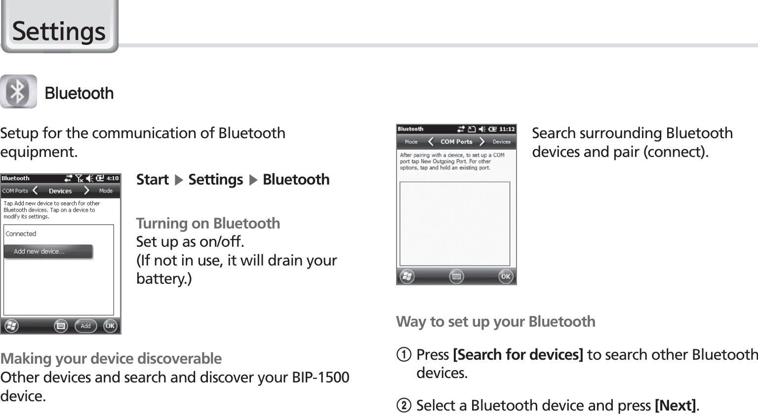 44BIP-1530 Manual6HWWLQJV#MVFUPPUIMaking your device discoverableOther devices and search and discover your BIP-1500 device.Setup for the communication of Bluetoothequipment.Start Ķ Settings Ķ BluetoothTurning on BluetoothSet up as on/off.(If not in use, it will drain your battery.)Search surrounding Bluetooth devices and pair (connect).Way to set up your Bluetooth1Press [Search for devices] to search other Bluetooth devices.2Select a Bluetooth device and press [Next].