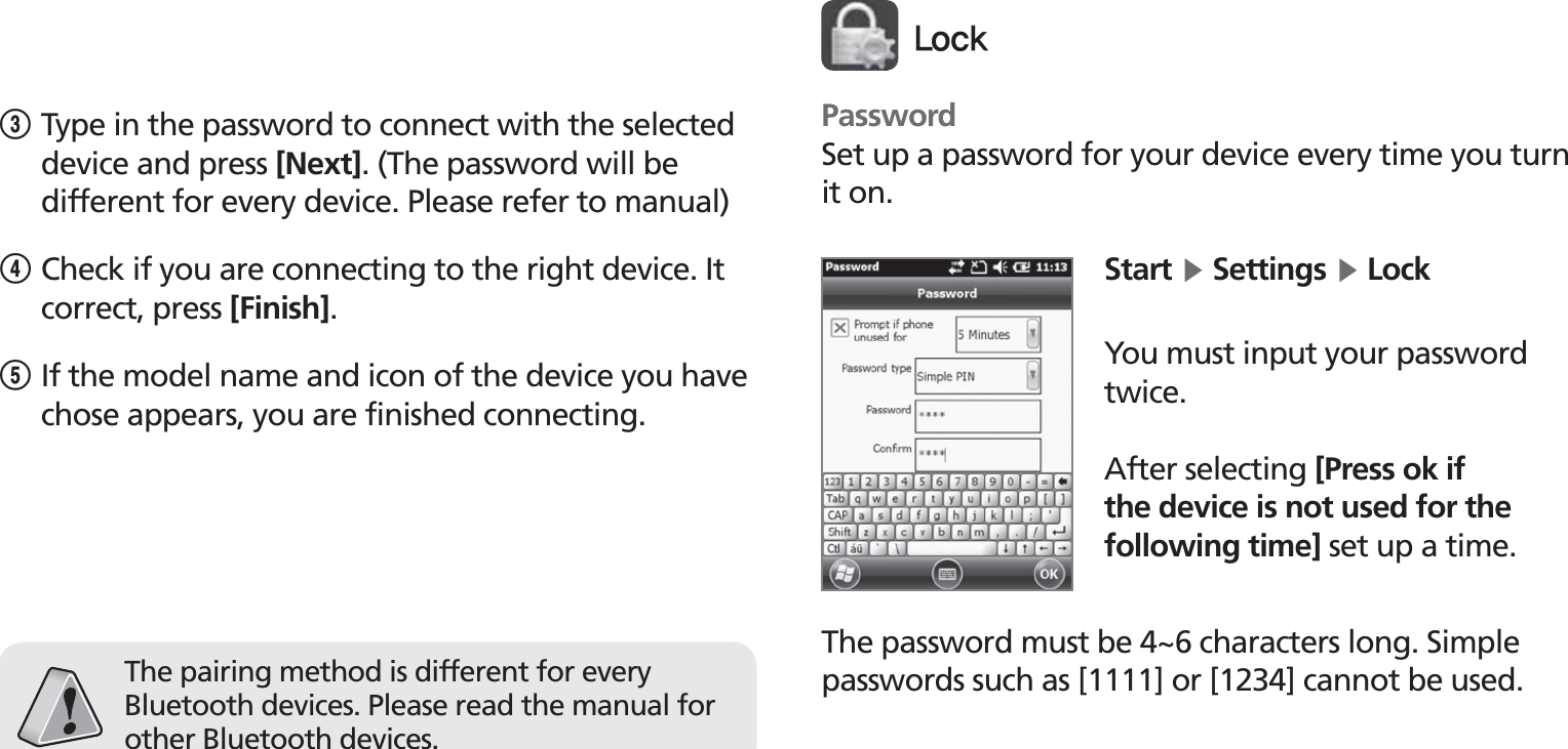 BIP-1530453Type in the password to connect with the selected device and press [Next]. (The password will be different for every device. Please refer to manual)4Check if you are connecting to the right device. It correct, press [Finish].5 If the model name and icon of the device you have chose appears, you are finished connecting.The pairing method is different for every Bluetooth devices. Please read the manual for other Bluetooth devices.PasswordSet up a password for your device every time you turn it on.Start Ķ Settings Ķ LockYou must input your password twice.After selecting [Press ok if the device is not used for the following time] set up a time.The password must be 4~6 characters long. Simple passwords such as [1111] or [1234] cannot be used.-PDL